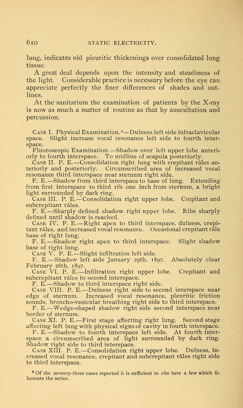 lung, indicates old pleuritic thickenings over consolidated lung tissue. A great deal depends upon the intensity and steadiness of the light. Considerable practice is necessary before the eye can appreciate perfectly the finer differences of shades and out- lines. At the sanitarium the examination of patients by the X-ray is now as much a matter of routine as that by auscultation and percussion. Case I. Physical Examination.*—Dulness left side infraclavicular space. Slight increase vocal resonance left side to fourth inter- space. fluoroscopic Examination.—Shadow over left upper lobe anteri- orly to fourth interspace. To midline of scapula posteriorly. Case II. P. E.—Consolidation right lung with crepitant rales an- teriorly and posteriorly. Circumscribed area of increased vocal resonance third interspace near sternum right side. F. E.—Shadow from third interspace to base of lung. Extending from first interspace to third rib one inch from sternum, a bright light surrounded by dark ring. Case III. P. E.—Consolidation right upper lobe. Crepitant and subcrepitant rales. F. E.—Sharply defined shadow right upper lobe. Ribs sharply defined until shadow is reached. Case IV. P. E.—Right apex to third interspace, dulness, crepi- tant rales, and increased vocal resonance. Occasional crepitant rale base of right lung. F. E.—Shadow right apex to third interspace. Slight shadow base of right lung. Case V. P. E.—Slight infiltration left side. F. E.—Shadow left side January 29th, 1897. Absolutely clear February 26th, 1897. Case VI. P. E.—Infiltration right upper lobe. Crepitant and subcrepitant rales to second interspace. F. E.—Shadow to third interspace right side. Case VIII. P. E.—Dulness right side to second interspace near edge of sternum. Increased vocal resonance, pleuritic friction sounds, broncho-vesicular breathing right side to third interspace. F. E.—Wedge-shaped shadow right side second interspace near border of sternum. Case XI. P. E.—First stage affecting right lung. Second stage affecting left lung with physical signs of cavity in fourth interspace. F. E.—Shadow to fourth interspace left side. At fourth inter- space a circumscribed area of light surrounded by dark ring. Shadow right side to third interspace. Case XIII. P. E.—Consolidation right upper lobe. Dulness, in- creased vocal resonance, crepitant and subcrepitant rales right side to third interspace. * Of the seventy-three cases reported it is sufficient to cite here a few which il- lustrate the series.