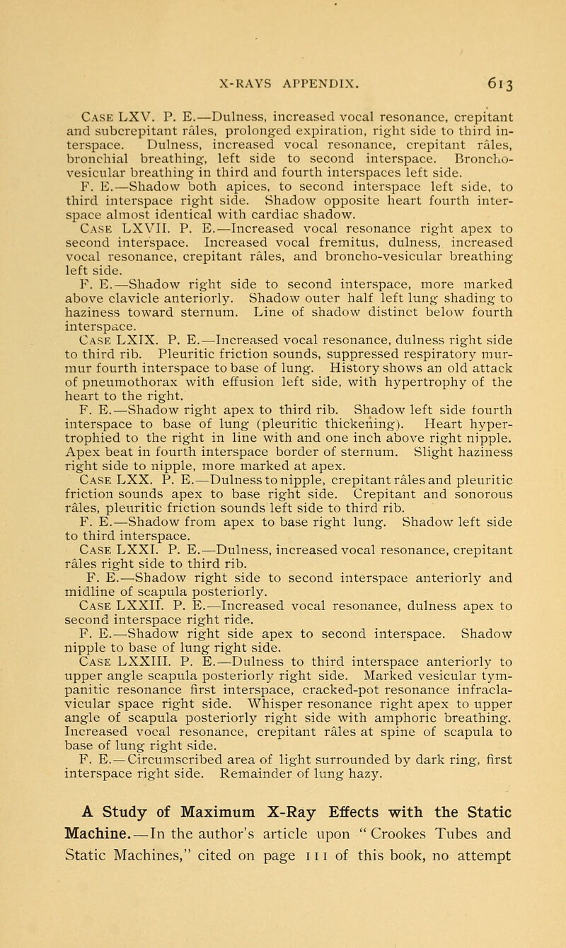 Case LXV. P. E.—Dulness, increased vocal resonance, crepitant and subcrepitant rales, prolonged expiration, right side to third in- terspace. Dulness, increased vocal resonance, crepitant rales, bronchial breathing, left side to second interspace. Broncho- vesicular breathing in third and fourth interspaces left side. F. E.—Shadow both apices, to second interspace left side, to third interspace right side. Shadow opposite heart fourth inter- space almost identical with cardiac shadow. Case LXVII. P. E.—Increased vocal resonance right apex to second interspace. Increased vocal fremitus, dulness, increased vocal resonance, crepitant rales, and broncho-vesicular breathing left side. F. E.—Shadow right side to second interspace, more marked above clavicle anteriorly. Shadow outer half left lung shading to haziness toward sternum. Line of shadow distinct below fourth interspace. Case LXIX. P. E.—Increased vocal resonance, dulness right side to third rib. Pleuritic friction sounds, suppressed respiratory mur- mur fourth interspace to base of lung. History shows an old attack of pneumothorax with effusion left side, with hypertrophy of the heart to the right. F. E.—Shadow right apex to third rib. Shadow left side fourth interspace to base of lung (pleuritic thickening). Heart hyper- trophied to the right in line with and one inch above right nipple. Apex beat in fourth interspace border of sternum. Slight haziness right side to nipple, more marked at apex. Case LXX. P. E.—Dulness to nipple, crepitant rales and pleuritic friction sounds apex to base right side. Crepitant and sonorous rales, pleuritic friction sounds left side to third rib. F. E.—Shadow from apex to base right lung. Shadow left side to third interspace. Case LXXI. P. E.—Dulness, increased vocal resonance, crepitant rales right side to third rib. F. E.-—-Shadow right side to second interspace anteriorly and midline of scapula posteriorly. Case LXXII. P. E.—Increased vocal resonance, dulness apex to second interspace right ride. F. E.—Shadow right side apex to second interspace. Shadow nipple to base of lung right side. Case LXXIII. P. E.—Dulness to third interspace anteriorly to upper angle scapula posteriorly right side. Marked vesicular tym- panitic resonance first interspace, cracked-pot resonance infracla- vicular space right side. Whisper resonance right apex to upper angle of scapula posteriorly right side with amphoric breathing. Increased vocal resonance, crepitant rales at spine of scapula to base of lung right side. F. E. — Circumscribed area of light surrounded by dark ring, first interspace right side. Remainder of lung hazy. A Study of Maximum X-Ray Effects with the Static Machine.—In the author's article upon Crookes Tubes and Static Machines, cited on page 111 of this book, no attempt