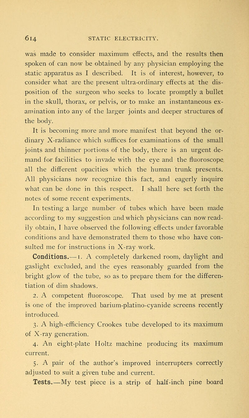 was made to consider maximum effects, and the results then spoken of can now be obtained by any physician employing the static apparatus as I described. It is of interest, however, to consider what are the present ultra-ordinary effects at the dis- position of the surgeon who seeks to locate promptly a bullet in the skull, thorax, or pelvis, or to make an instantaneous ex- amination into any of the larger joints and deeper structures of the body. It is becoming more and more manifest that beyond the or- dinary X-radiance which suffices for examinations of the small joints and thinner portions of the body, there is an urgent de- mand for facilities to invade with the eye and the fluoroscope all the different opacities which the human trunk presents. All physicians now recognize this fact, and eagerly inquire what can be done in this respect. I shall here set forth the notes of some recent experiments. In testing a large number of tubes which have been made according to my suggestion and which physicians can now read- ily obtain, I have observed the following effects under favorable conditions and have demonstrated them to those who have con- sulted me for instructions in X-ray work. Conditions.— I. A completely darkened room, daylight and gaslight excluded, and the eyes reasonably guarded from the bright glow of the tube, so as to prepare them for the differen- tiation of dim shadows. 2. A competent fluoroscope. That used by me at present is one of the improved barium-platino-cyanide screens recently introduced. 3. A high-efficiency Crookes tube developed to its maximum of X-ray generation. 4. An eight-plate Holtz machine producing its maximum current. 5. A pair of the author's improved interrupters correctly adjusted to suit a given tube and current. Tests.—My test piece is a strip of half-inch pine board