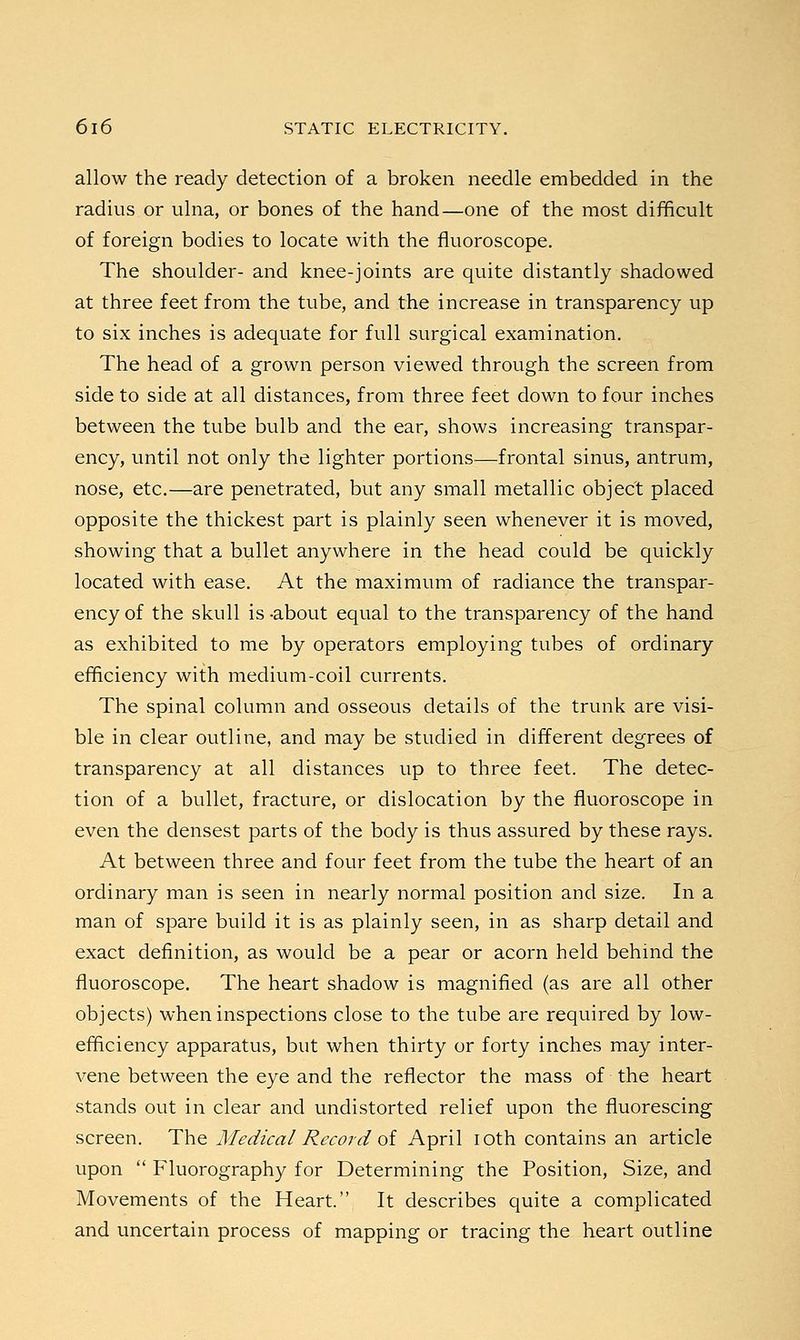allow the ready detection of a broken needle embedded in the radius or ulna, or bones of the hand—one of the most difficult of foreign bodies to locate with the fluoroscope. The shoulder- and knee-joints are quite distantly shadowed at three feet from the tube, and the increase in transparency up to six inches is adequate for full surgical examination. The head of a grown person viewed through the screen from side to side at all distances, from three feet down to four inches between the tube bulb and the ear, shows increasing transpar- ency, until not only the lighter portions—frontal sinus, antrum, nose, etc.—are penetrated, but any small metallic object placed opposite the thickest part is plainly seen whenever it is moved, showing that a bullet anywhere in the head could be quickly located with ease. At the maximum of radiance the transpar- ency of the skull is -about equal to the transparency of the hand as exhibited to me by operators employing tubes of ordinary efficiency with medium-coil currents. The spinal column and osseous details of the trunk are visi- ble in clear outline, and may be studied in different degrees of transparency at all distances up to three feet. The detec- tion of a bullet, fracture, or dislocation by the fluoroscope in even the densest parts of the body is thus assured by these rays. At between three and four feet from the tube the heart of an ordinary man is seen in nearly normal position and size. In a man of spare build it is as plainly seen, in as sharp detail and exact definition, as would be a pear or acorn held behind the fluoroscope. The heart shadow is magnified (as are all other objects) when inspections close to the tube are required by low- efficiency apparatus, but when thirty or forty inches may inter- vene between the eye and the reflector the mass of the heart stands out in clear and undistorted relief upon the fluorescing screen. The Medical Record of April ioth contains an article upon  Fluorography for Determining the Position, Size, and Movements of the Heart. It describes quite a complicated and uncertain process of mapping or tracing the heart outline