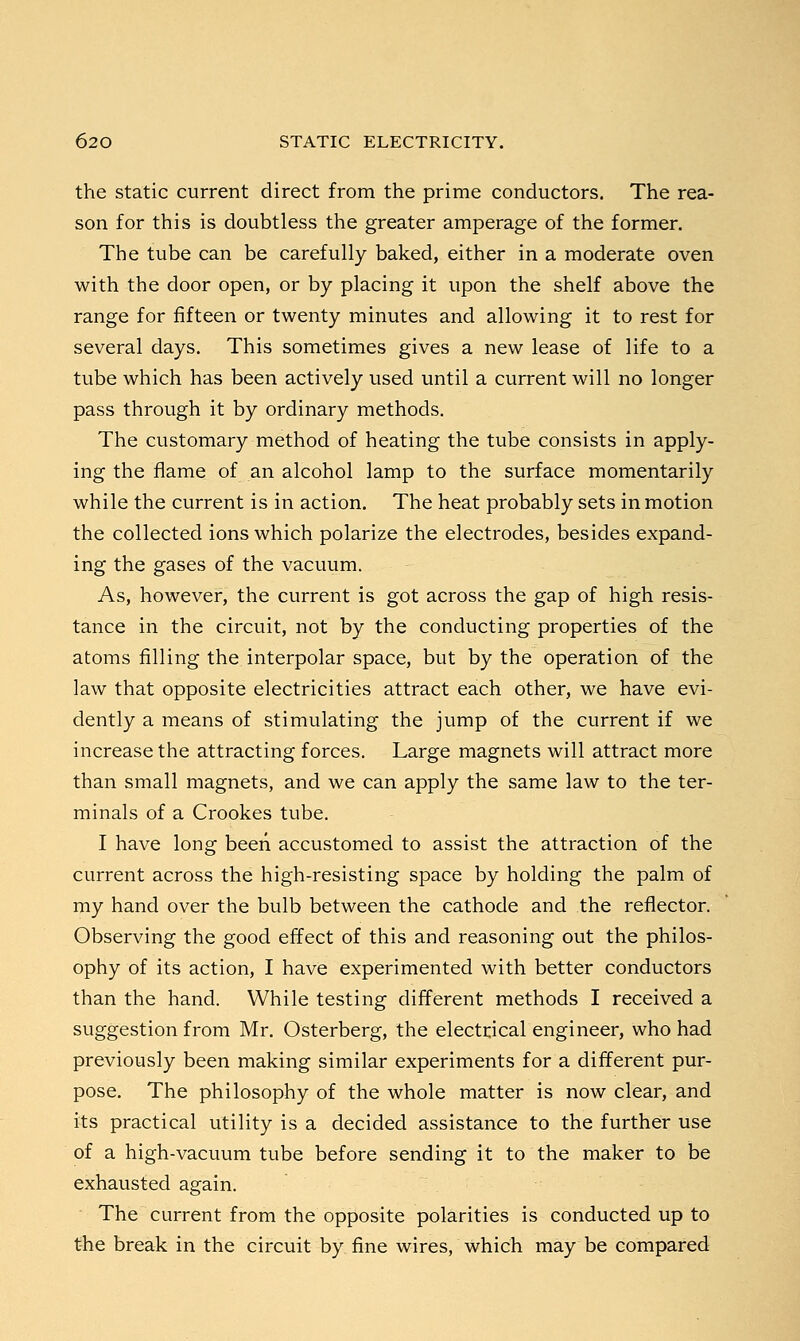 the static current direct from the prime conductors. The rea- son for this is doubtless the greater amperage of the former. The tube can be carefully baked, either in a moderate oven with the door open, or by placing it upon the shelf above the range for fifteen or twenty minutes and allowing it to rest for several days. This sometimes gives a new lease of life to a tube which has been actively used until a current will no longer pass through it by ordinary methods. The customary method of heating the tube consists in apply- ing the flame of an alcohol lamp to the surface momentarily while the current is in action. The heat probably sets in motion the collected ions which polarize the electrodes, besides expand- ing the gases of the vacuum. As, however, the current is got across the gap of high resis- tance in the circuit, not by the conducting properties of the atoms filling the interpolar space, but by the operation of the law that opposite electricities attract each other, we have evi- dently a means of stimulating the jump of the current if we increase the attracting forces. Large magnets will attract more than small magnets, and we can apply the same law to the ter- minals of a Crookes tube. I have long been accustomed to assist the attraction of the current across the high-resisting space by holding the palm of my hand over the bulb between the cathode and the reflector. Observing the good effect of this and reasoning out the philos- ophy of its action, I have experimented with better conductors than the hand. While testing different methods I received a suggestion from Mr. Osterberg, the electrical engineer, who had previously been making similar experiments for a different pur- pose. The philosophy of the whole matter is now clear, and its practical utility is a decided assistance to the further use of a high-vacuum tube before sending it to the maker to be exhausted again. The current from the opposite polarities is conducted up to the break in the circuit by fine wires, which may be compared