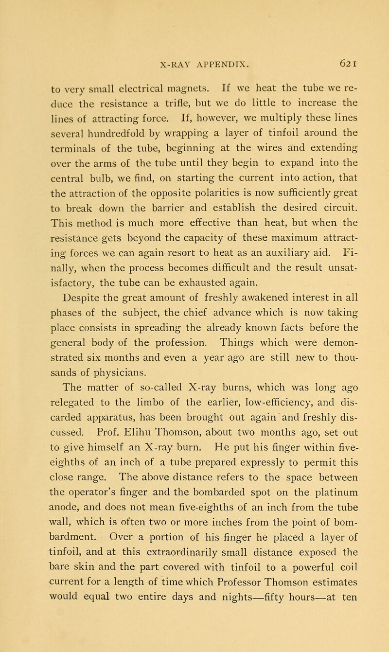 X-RAY APPENDIX. 62 I to very small electrical magnets. If we heat the tube we re- duce the resistance a trifle, but we do little to increase the lines of attracting force. If, however, we multiply these lines several hundredfold by wrapping a layer of tinfoil around the terminals of the tube, beginning at the wires and extending over the arms of the tube until they begin to expand into the central bulb, we find, on starting the current into action, that the attraction of the opposite polarities is now sufficiently great to break down the barrier and establish the desired circuit. This method is much more effective than heat, but when the resistance gets beyond the capacity of these maximum attract- ing forces we can again resort to heat as an auxiliary aid. Fi- nally, when the process becomes difficult and the result unsat- isfactory, the tube can be exhausted again. Despite the great amount of freshly awakened interest in all phases of the subject, the chief advance which is now taking place consists in spreading the already known facts before the general body of the profession. Things which were demon- strated six months and even a year ago are still new to thou- sands of physicians. The matter of so-called X-ray burns, which was long ago relegated to the limbo of the earlier, low-efficiency, and dis- carded apparatus, has been brought out again and freshly dis- cussed. Prof. Elihu Thomson, about two months ago, set out to give himself an X-ray burn. He put his finger within five- eighths of an inch of a tube prepared expressly to permit this close range. The above distance refers to the space between the operator's finger and the bombarded spot on the platinum anode, and does not mean five-eighths of an inch from the tube wall, which is often two or more inches from the point of bom- bardment. Over a portion of his finger he placed a layer of tinfoil, and at this extraordinarily small distance exposed the bare skin and the part covered with tinfoil to a powerful coil current for a length of time which Professor Thomson estimates would equal two entire days and nights—fifty hours—at ten