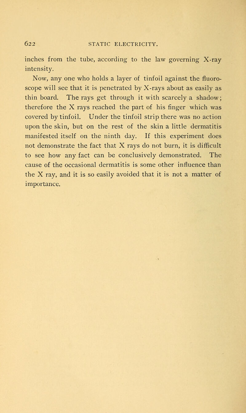 inches from the tube, according to the law governing X-ray- intensity. Now, any one who holds a layer of tinfoil against the fluoro- scope will see that it is penetrated by X-rays about as easily as thin board. The rays get through it with scarcely a shadow; therefore the X rays reached the part of his finger which was covered by tinfoil. Under the tinfoil strip there was no action upon the skin, but on the rest of the skin a little dermatitis manifested itself on the ninth day. If this experiment does not demonstrate the fact that X rays do not burn, it is difficult to see how any fact can be conclusively demonstrated. The cause of the occasional dermatitis is some other influence than the X ray, and it is so easily avoided that it is not a matter of importance.