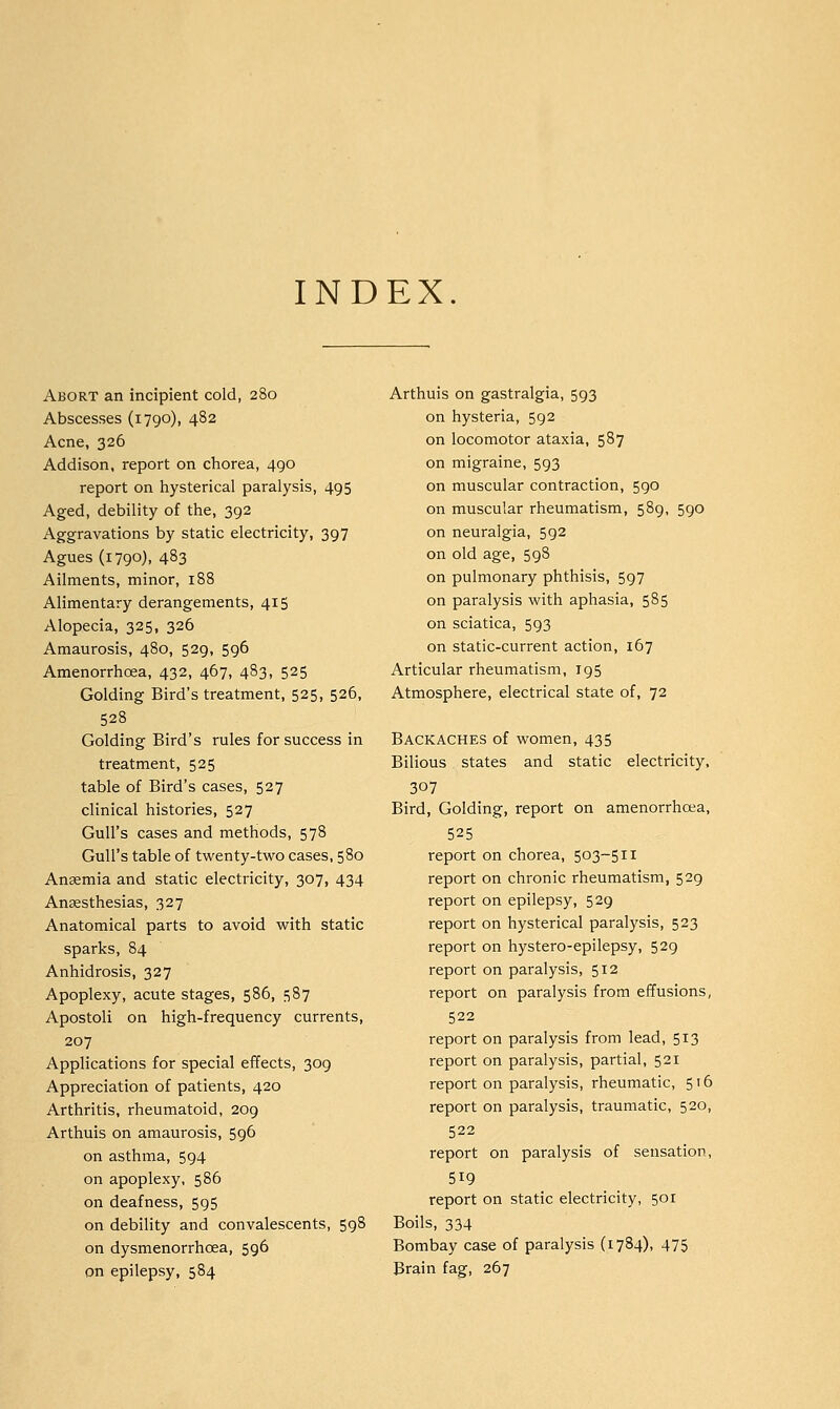 INDEX Abort an incipient cold, 280 Abscesses (1790), 482 Acne, 326 Addison, report on chorea, 490 report on hysterical paralysis, 495 Aged, debility of the, 392 Aggravations by static electricity, 397 Agues (1790), 483 Ailments, minor, 188 Alimentary derangements, 415 Alopecia, 325, 326 Amaurosis, 480, 529, 596 Amenorrhcea, 432, 467, 483, 525 Golding Bird's treatment, 525, 526, 528 Golding Bird's rules for success in treatment, 525 table of Bird's cases, 527 clinical histories, 527 Gull's cases and methods, 578 Gull's table of twenty-two cases, 580 Ansemia and static electricity, 307, 434 Anaesthesias, 327 Anatomical parts to avoid with static sparks, 84 Anhidrosis, 327 Apoplexy, acute stages, 586, 587 Apostoli on high-frequency currents, 207 Applications for special effects, 309 Appreciation of patients, 420 Arthritis, rheumatoid, 209 Arthuis on amaurosis, 596 on asthma, 594 on apoplexy, 586 on deafness, 595 on debility and convalescents, 598 on dysmenorrhcea, 596 on epilepsy, 584 Arthuis on gastralgia, 593 on hysteria, 592 on locomotor ataxia, 587 on migraine, 593 on muscular contraction, 590 on muscular rheumatism, 589, 590 on neuralgia, 592 on old age, 598 on pulmonary phthisis, 597 on paralysis with aphasia, 585 on sciatica, 593 on static-current action, 167 Articular rheumatism, 195 Atmosphere, electrical state of, 72 Backaches of women, 435 Bilious states and static electricity, 307 Bird, Golding, report on amenorrhcea, 525 report on chorea, 503-511 report on chronic rheumatism, 529 report on epilepsy, 529 report on hysterical paralysis, 523 report on hystero-epilepsy, 529 report on paralysis, 512 report on paralysis from effusions, 522 report on paralysis from lead, 513 report on paralysis, partial, 521 report on paralysis, rheumatic, 516 report on paralysis, traumatic, 520, 522 report on paralysis of sensation, 519 report on static electricity, 501 Boils, 334 Bombay case of paralysis (1784), 475 Brain fag, 267