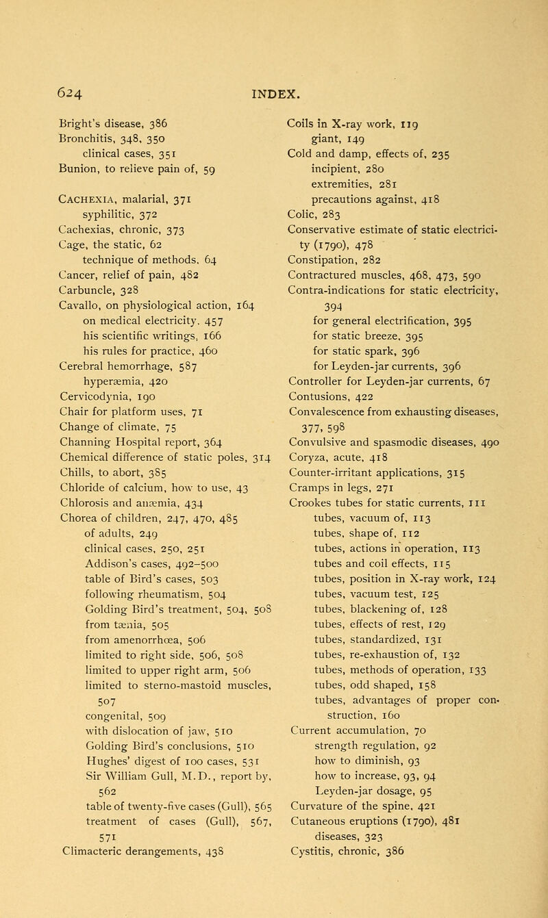 Bright's disease, 386 Bronchitis, 348, 350 clinical cases, 351 Bunion, to relieve pain of, 59 Cachexia, malarial, 371 syphilitic, 372 Cachexias, chronic, 373 Cage, the static, 62 technique of methods, 64 Cancer, relief of pain, 482 Carbuncle, 328 Cavallo, on physiological action, 164 on medical electricity, 457 his scientific writings, 166 his rules for practice, 460 Cerebral hemorrhage, 587 hypersemia, 420 Cervicodynia, 190 Chair for platform uses, 71 Change of climate, 75 Channing Hospital report, 364 Chemical difference of static poles, 314 Chills, to abort, 385 Chloride of calcium, how to use, 43 Chlorosis and anaemia, 434 Chorea of children, 247, 470, 485 of adults, 249 clinical cases, 250, 251 Addison's cases, 492-500 table of Bird's cases, 503 following rheumatism, 504 Golding Bird's treatment, 504, 508 from taenia, 505 from amenorrhcea, 506 limited to right side, 506, 508 limited to upper right arm, 506 limited to sterno-mastoid muscles, 507 congenital, 509 with dislocation of jaw, 510 Golding Bird's conclusions, 510 Hughes' digest of 100 cases, 531 Sir William Gull, M.D., report by, 562 table of twenty-five cases (Gull), 565 treatment of cases (Gull), 567, 571 Climacteric derangements, 43S Coils in X-ray work, 119 giant, 149 Cold and damp, effects of, 235 incipient, 280 extremities, 281 precautions against, 418 Colic, 283 Conservative estimate of static electrici- ty (1790), 478 Constipation, 282 Contractured muscles, 468, 473, 590 Contra-indications for static electricity, 394 for general electrification, 395 for static breeze, 395 for static spark, 396 for Leyden-jar currents, 396 Controller for Leyden-jar currents, 67 Contusions, 422 Convalescence from exhausting diseases, 377. 598 Convulsive and spasmodic diseases, 490 Coryza, acute, 418 Counter-irritant applications, 315 Cramps in legs, 271 Crookes tubes for static currents, Hi tubes, vacuum of, 113 tubes, shape of, 112 tubes, actions in operation, 113 tubes and coil effects, 115 tubes, position in X-ray work, 124 tubes, vacuum test, 125 tubes, blackening of, 128 tubes, effects of rest, 129 tubes, standardized, 131 tubes, re-exhaustion of, 132 tubes, methods of operation, 133 tubes, odd shaped, 158 tubes, advantages of proper com struction, 160 Current accumulation, 70 strength regulation, 92 how to diminish, 93 how to increase, 93, 94 Leyden-jar dosage, 95 Curvature of the spine, 421 Cutaneous eruptions (1790), 481 diseases, 323 Cystitis, chronic, 386