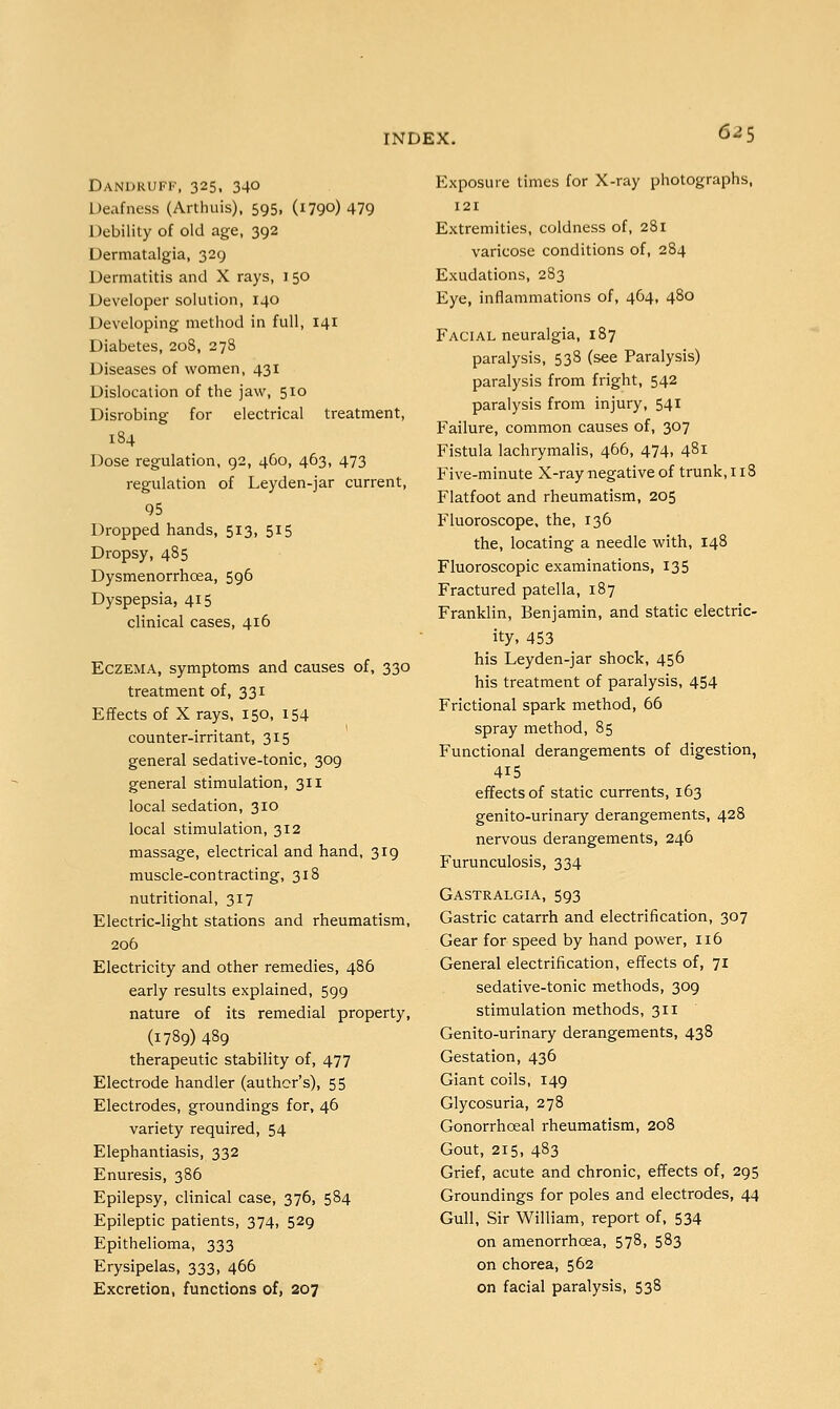 Dandruff, 325, 340 Deafness (Arthuis), 595, (1790) 479 Debility of old age, 392 Dermatalgia, 329 Dermatitis and X rays, i 50 Developer solution, 140 Developing method in full, 141 Diabetes, 208, 278 Diseases of women, 431 Dislocation of the jaw, 510 Disrobing for electrical treatment, 184 Dose regulation, 92, 460, 463, 473 regulation of Leyden-jar current, 95 Dropped hands, 513, 515 Dropsy, 485 Dysmenorrhcea, 596 Dyspepsia, 415 clinical cases, 416 Eczema, symptoms and causes of, 330 treatment of, 331 Effects of X rays, 150, 154 counter-irritant, 315 general sedative-tonic, 309 general stimulation, 311 local sedation, 310 local stimulation, 312 massage, electrical and hand, 319 muscle-contracting, 318 nutritional, 317 Electric-light stations and rheumatism, 206 Electricity and other remedies, 486 early results explained, 599 nature of its remedial property, (1789) 489 therapeutic stability of, 477 Electrode handler (author's), 55 Electrodes, groundings for, 46 variety required, 54 Elephantiasis, 332 Enuresis, 386 Epilepsy, clinical case, 376, 584 Epileptic patients, 374, 529 Epithelioma, 333 Erysipelas, 333, 466 Excretion, functions of, 207 Exposure times for X-ray photographs, 121 Extremities, coldness of, 281 varicose conditions of, 284 Exudations, 283 Eye, inflammations of, 464, 480 Facial neuralgia, 187 paralysis, 538 (see Paralysis) paralysis from fright, 542 paralysis from injury, 541 Failure, common causes of, 307 Fistula lachrymalis, 466, 474, 481 Five-minute X-ray negative of trunk, 113 Flatfoot and rheumatism, 205 Fluoroscope, the, 136 the, locating a needle with, 148 Fluoroscopic examinations, 135 Fractured patella, 187 Franklin, Benjamin, and static electric- ity, 453 his Leyden-jar shock, 456 his treatment of paralysis, 454 Frictional spark method, 66 spray method, 85 Functional derangements of digestion, 415 effects of static currents, 163 genito-urinary derangements, 428 nervous derangements, 246 Furunculosis, 334 Gastralgia, 593 Gastric catarrh and electrification, 307 Gear for speed by hand power, 116 General electrification, effects of, 71 sedative-tonic methods, 309 stimulation methods, 311 Genito-urinary derangements, 438 Gestation, 436 Giant coils, 149 Glycosuria, 278 Gonorrhoea! rheumatism, 208 Gout, 215, 483 Grief, acute and chronic, effects of, 295 Groundings for poles and electrodes, 44 Gull, Sir William, report of, 534 on amenorrhcea, 578, 583 on chorea, 562 on facial paralysis, 538