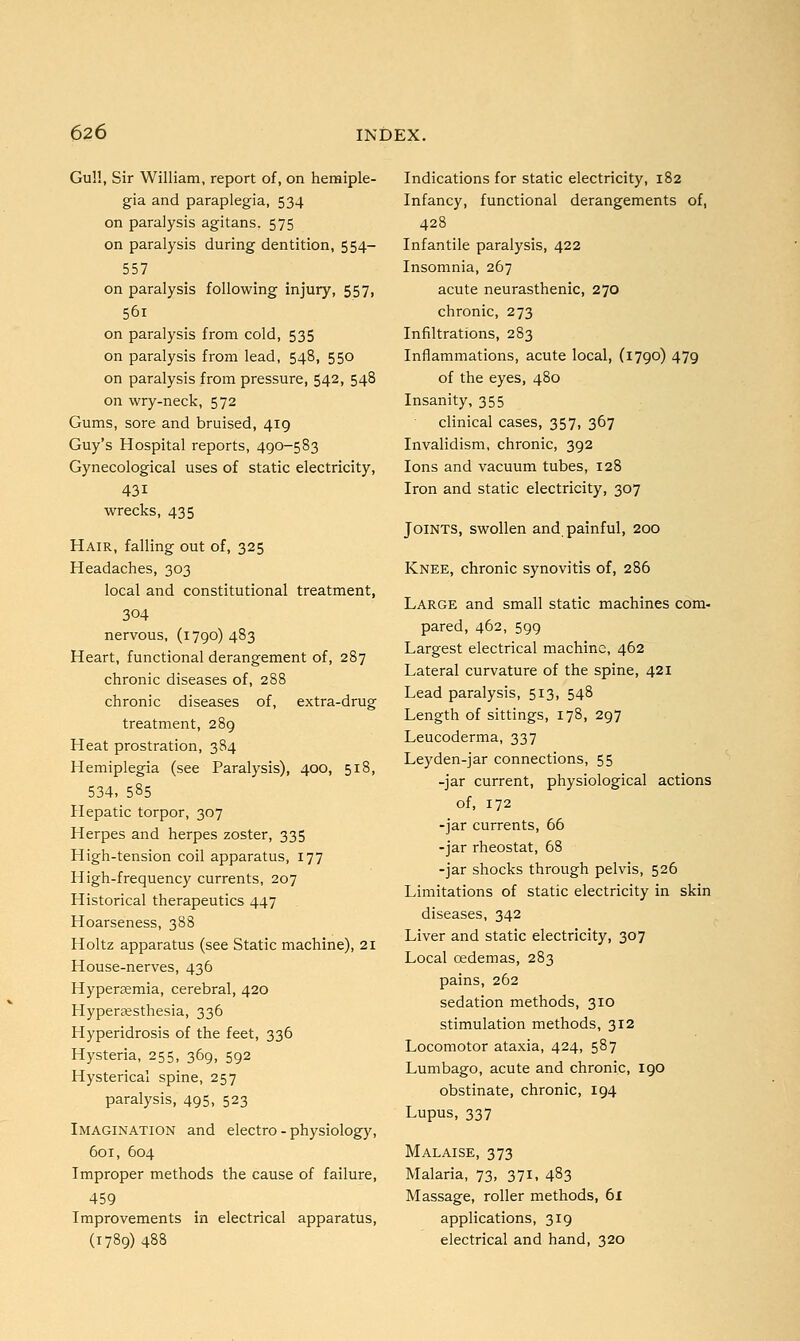 Gu!!, Sir William, report of, on hemiple- gia and paraplegia, 534 on paralysis agitans. 575 on paralysis during dentition, 554— 557 on paralysis following injury, 557, 56i on paralysis from cold, 535 on paralysis from lead, 548, 550 on paralysis from pressure, 542, 548 on wry-neck, 572 Gums, sore and bruised, 419 Guy's Hospital reports, 490-583 Gynecological uses of static electricity, 431 wrecks, 435 Hair, falling out of, 325 Headaches, 303 local and constitutional treatment, 304 nervous, (1790) 483 Heart, functional derangement of, 287 chronic diseases of, 288 chronic diseases of, extra-drug treatment, 289 Heat prostration, 384 Hemiplegia (see Paralysis), 400, 518, 534, 585 Hepatic torpor, 307 Herpes and herpes zoster, 335 High-tension coil apparatus, 177 High-frequency currents, 207 Historical therapeutics 447 Hoarseness, 388 Holtz apparatus (see Static machine), 21 House-nerves, 436 Hyperaemia, cerebral, 420 Hyperaesthesia, 336 Hyperidrosis of the feet, 336 Hysteria, 255, 369, 592 Hysterical spine, 257 paralysis, 495, 523 Imagination and electro - physiology, 601, 604 Improper methods the cause of failure, 459 Improvements in electrical apparatus, (1789) 488 Indications for static electricity, 182 Infancy, functional derangements of, 428 Infantile paralysis, 422 Insomnia, 267 acute neurasthenic, 270 chronic, 273 Infiltrations, 283 Inflammations, acute local, (1790) 479 of the eyes, 480 Insanity, 355 clinical cases, 357, 367 Invalidism, chronic, 392 Ions and vacuum tubes, 128 Iron and static electricity, 307 Joints, swollen and painful, 200 Knee, chronic synovitis of, 286 Large and small static machines com- pared, 462, 599 Largest electrical machine, 462 Lateral curvature of the spine, 421 Lead paralysis, 513, 548 Length of sittings, 178, 297 Leucoderma, 337 Leyden-jar connections, 55 -jar current, physiological actions of, 172 -jar currents, 66 -jar rheostat, 68 -jar shocks through pelvis, 526 Limitations of static electricity in skin diseases, 342 Liver and static electricity, 307 Local cedemas, 283 pains, 262 sedation methods, 310 stimulation methods, 312 Locomotor ataxia, 424, 587 Lumbago, acute and chronic, 190 obstinate, chronic, 194 Lupus, 337 Malaise, 373 Malaria, 73, 371, 483 Massage, roller methods, 61 applications, 319 electrical and hand, 320