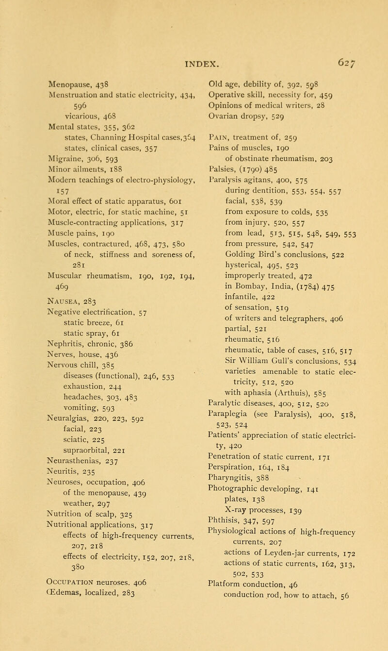 Menopause, 438 Menstruation and static electricity, 434, 596 vicarious, 468 Mental states, 355, 362 states, Channing Hospital cases,3C4 states, clinical cases, 357 Migraine, 306, 593 Minor ailments, 188 Modern teachings of electro-physiology, 157 Moral effect of static apparatus, 601 Motor, electric, for static machine, 51 Muscle-contracting applications, 317 Muscle pains, 190 Muscles, contractured, 468, 473, 580 of neck, stiffness and soreness of, 281 Muscular rheumatism, 190, 192, 194, 469 Nausea, 283 Negative electrification, 57 static breeze, 61 static spray, 61 Nephritis, chronic, 386 Nerves, house, 436 Nervous chill, 385 diseases (functional), 246, 533 exhaustion, 244 headaches, 303, 483 vomiting, 593 Neuralgias, 220, 223, 592 facial, 223 sciatic, 225 supraorbital, 221 Neurasthenias, 237 Neuritis, 235 Neuroses, occupation, 406 of the menopause, 439 weather, 297 Nutrition of scalp, 325 Nutritional applications, 317 effects of high-frequency currents, 207, 218 effects of electricity, 152, 207, 218, 380 Occupation neuroses. 406 CEdemas, localized, 283 Old age, debility of, 392, 598 Operative skill, necessity for, 459 Opinions of medical writers, 28 Ovarian dropsy, 529 Pain, treatment of, 259 Pains of muscles, 190 of obstinate rheumatism, 203 Palsies, (1790) 485 Paralysis agitans, 400, 575 during dentition, 553, 554, 557 facial, 538, 539 from exposure to colds, 535 from injury, 520, 557 from lead, 513, 515, 548, 549, 553 from pressure, 542, 547 Golding Bird's conclusions, 522 hysterical, 495, 523 improperly treated, 472 in Bombay, India, (1784) 475 infantile, 422 of sensation, 519 of writers and telegraphers, 406 partial, 521 rheumatic, 516 rheumatic, table of cases, 516, 517 Sir William Gull's conclusions, 534 varieties amenable to static elec- tricity, 512, 520 with aphasia (Arthuis), 5S5 Paralytic diseases, 400, 512, 520 Paraplegia (see Paralysis), 400, 518, 523, 524 Patients' appreciation of static electrici- ty, 420 Penetration of static current, 171 Perspiration, 164, 184 Pharyngitis, 388 Photographic developing, 141 plates, 138 X-ray processes, 139 Phthisis, 347, 597 Physiological actions of high-frequency currents, 207 actions of Leyden-jar currents, 172 actions of static currents, 162, 313, 502, 533 Platform conduction, 46 conduction rod, how to attach, 56