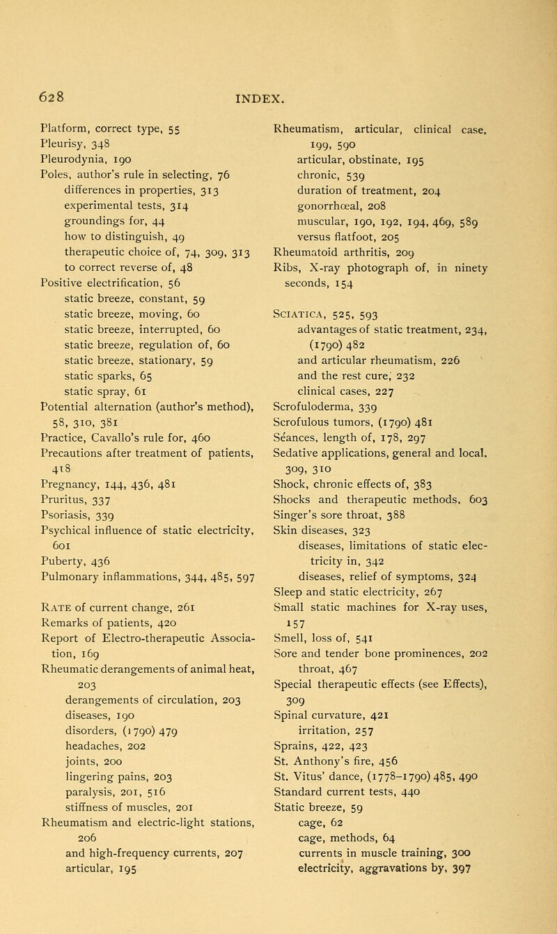 Platform, correct type, 55 Pleurisy, 348 Pleurodynia, 190 Poles, author's rule in selecting, 76 differences in properties, 313 experimental tests, 314 groundings for, 44 how to distinguish, 49 therapeutic choice of, 74, 309, 313 to correct reverse of, 48 Positive electrification, 56 static breeze, constant, 59 static breeze, moving, 60 static breeze, interrupted, 60 static breeze, regulation of, 60 static breeze, stationary, 59 static sparks, 65 static spray, 61 Potential alternation (author's method), 58, 310, 381 Practice, Cavallo's rule for, 460 Precautions after treatment of patients, 418 Pregnancy, 144, 436, 481 Pruritus, 337 Psoriasis, 339 Psychical influence of static electricity, 601 Puberty, 436 Pulmonary inflammations, 344, 485, 597 Rate of current change, 261 Remarks of patients, 420 Report of Electro-therapeutic Associa- tion, 169 Rheumatic derangements of animal heat, 203 derangements of circulation, 203 diseases, 190 disorders, (i 790) 479 headaches, 202 joints, 200 lingering pains, 203 paralysis, 201, 516 stiffness of muscles, 201 Rheumatism and electric-light stations, 206 and high-frequency currents, 207 articular, 195 Rheumatism, articular, clinical case, 199. 590 articular, obstinate, 195 chronic, 539 duration of treatment, 204 gonorrhceal, 208 muscular, 190, 192, 194, 469, 589 versus flatfoot, 205 Rheumatoid arthritis, 209 Ribs, X-ray photograph of, in ninety seconds, 154 Sciatica, 525, 593 advantages of static treatment, 234, (1790) 482 and articular rheumatism, 226 and the rest cure,' 232 clinical cases, 227 Scrofuloderma, 339 Scrofulous tumors, (1790) 481 Seances, length of, 178, 297 Sedative applications, general and local. 3°9. 3io Shock, chronic effects of, 383 Shocks and therapeutic methods, 603 Singer's sore throat, 388 Skin diseases, 323 diseases, limitations of static elec- tricity in, 342 diseases, relief of symptoms, 324 Sleep and static electricity, 267 Small static machines for X-ray uses, 157 Smell, loss of, 541 Sore and tender bone prominences, 202 throat, 467 Special therapeutic effects (see Effects), 309 Spinal curvature, 421 irritation, 257 Sprains, 422, 423 St. Anthony's fire, 456 St. Vitus' dance, (1778-1790)485, 490 Standard current tests, 440 Static breeze, 59 cage, 62 cage, methods, 64 currents in muscle training, 300 electricity, aggravations by, 397