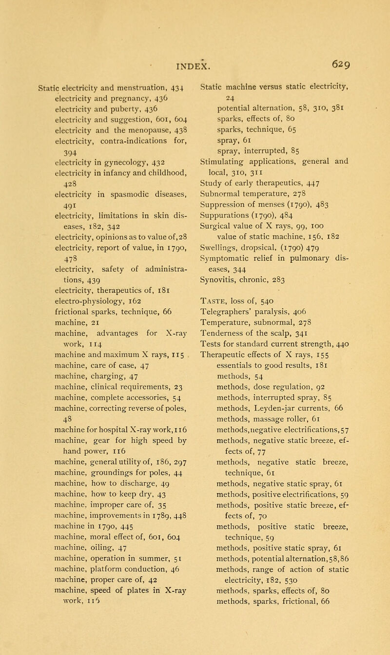 Static electricity and menstruation, 434 electricity and pregnancy, 436 electricity and puberty, 436 electricity and suggestion, 601, 604 electricity and the menopause, 438 electricity, contra-indications for, 394 electricity in gynecology, 432 electricity in infancy and childhood, 428 electricity in spasmodic diseases, 491 electricity, limitations in skin dis- eases, 182, 342 electricity, opinions as to value of,28 electricity, report of value, in 1790, 478 electricity, safety of administra- tions, 439 electricity, therapeutics of, 181 electro-physiology, 162 frictional sparks, technique, 66 machine, 21 machine, advantages for X-ray work, 114 machine and maximum X rays, 115 machine, care of case, 47 machine, charging, 47 machine, clinical requirements, 23 machine, complete accessories, 54 machine, correcting reverse of poles, 48 machine for hospital X-ray work, 116 machine, gear for high speed by hand power, 116 machine, general utility of, 186, 297 machine, groundings for poles, 44 machine, how to discharge, 49 machine, how to keep dry, 43 machine, improper care of, 35 machine, improvements in 1789, 448 machine in 1790, 445 machine, moral effect of, 601, 604 machine, oiling, 47 machine, operation in summer, 51 machine, platform conduction, 46 machine, proper care of, 42 machine, speed of plates in X-ray work, 116 Static machine versus static electricity, 24 potential alternation, 58, 310, 381 sparks, effects of, 80 sparks, technique, 65 spray, 61 spray, interrupted, 85 Stimulating applications, general and local, 310, 311 Study of early therapeutics, 447 Subnormal temperature, 278 Suppression of menses (1790), 483 Suppurations (1790), 484 Surgical value of X rays, 99, 100 value of static machine, 156, 182 Swellings, dropsical, (1790) 479 Symptomatic relief in pulmonary dis- eases, 344 Synovitis, chronic, 283 Taste, loss of, 540 Telegraphers' paralysis, 406 Temperature, subnormal, 278 Tenderness of the scalp, 341 Tests for standard current strength, 440 Therapeutic effects of X rays, 155 essentials to good results, 181 methods, 54 methods, dose regulation, 92 methods, interrupted spray, 85 methods, Leyden-jar currents, 66 methods, massage roller, 61 methods,negative electrifications, 57 methods, negative static breeze, ef- fects of, 77 methods, negative static breeze, technique, 61 methods, negative static spray, 61 methods, positive electrifications, 59 methods, positive static breeze, ef- fects of, 70 methods, positive static breeze, technique, 59 methods, positive static spray, 61 methods, potential alternation ,58,86 methods, range of action of static electricity, 182, 530 methods, sparks, effects of, 80 methods, sparks, frictional, 66