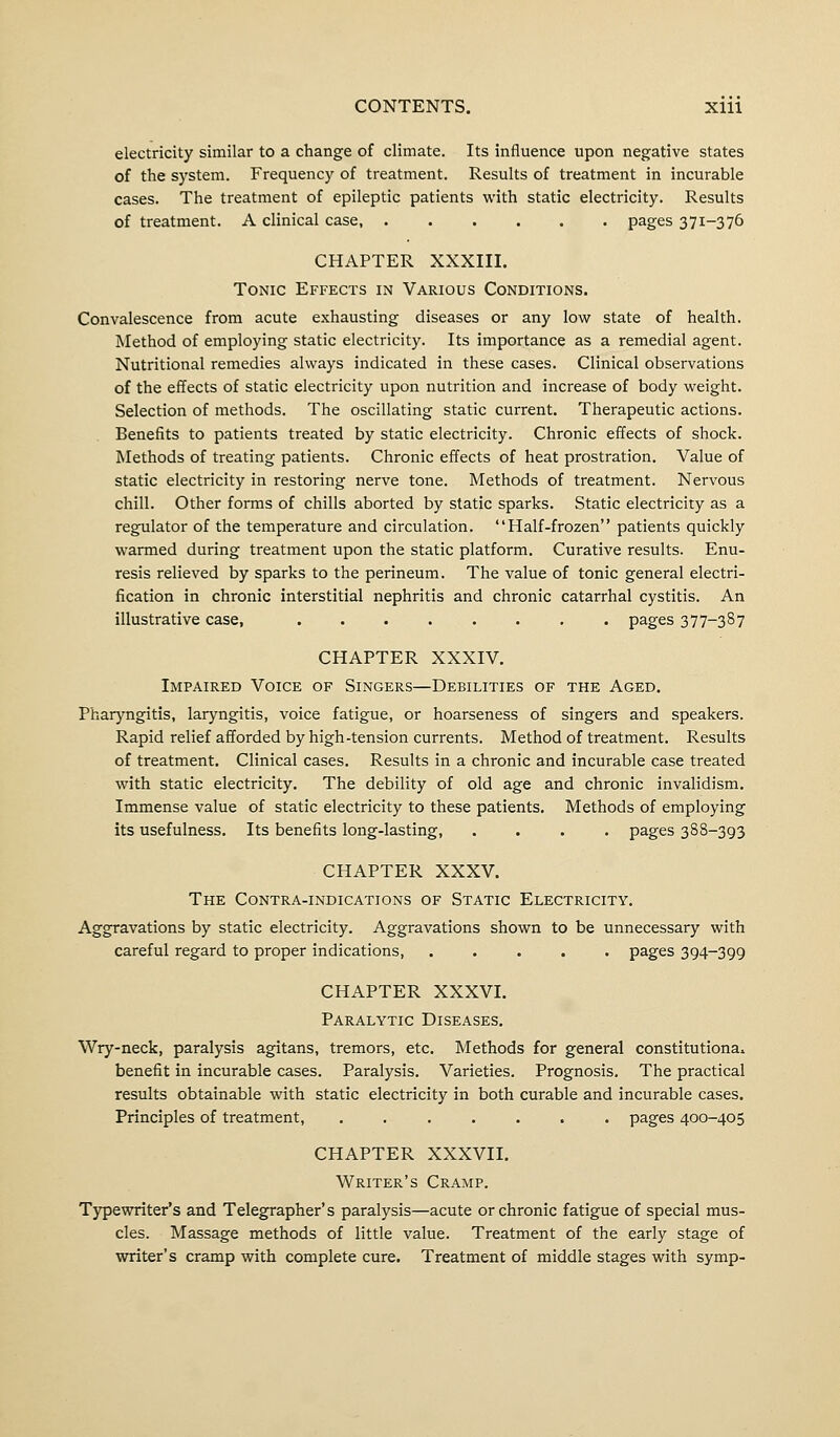 electricity similar to a change of climate. Its influence upon negative states of the system. Frequency of treatment. Results of treatment in incurable cases. The treatment of epileptic patients with static electricity. Results of treatment. A clinical case, pages 371-376 CHAPTER XXXIII. Tonic Effects in Various Conditions. Convalescence from acute exhausting diseases or any low state of health. Method of employing static electricity. Its importance as a remedial agent. Nutritional remedies always indicated in these cases. Clinical observations of the effects of static electricity upon nutrition and increase of body weight. Selection of methods. The oscillating static current. Therapeutic actions. Benefits to patients treated by static electricity. Chronic effects of shock. Methods of treating patients. Chronic effects of heat prostration. Value of static electricity in restoring nerve tone. Methods of treatment. Nervous chill. Other forms of chills aborted by static sparks. Static electricity as a regulator of the temperature and circulation. Half-frozen patients quickly warmed during treatment upon the static platform. Curative results. Enu- resis relieved by sparks to the perineum. The value of tonic general electri- fication in chronic interstitial nephritis and chronic catarrhal cystitis. An illustrative case, pages 377-387 CHAPTER XXXIV. Impaired Voice of Singers—Debilities of the Aged. Pharyngitis, laryngitis, voice fatigue, or hoarseness of singers and speakers. Rapid relief afforded by high-tension currents. Method of treatment. Results of treatment. Clinical cases. Results in a chronic and incurable case treated with static electricity. The debility of old age and chronic invalidism. Immense value of static electricity to these patients. Methods of employing its usefulness. Its benefits long-lasting, .... pages 388-393 CHAPTER XXXV. The Contra-indications of Static Electricity. Aggravations by static electricity. Aggravations shown to be unnecessary with careful regard to proper indications, ..... pages 394-399 CHAPTER XXXVI. Paralytic Diseases. Wry-neck, paralysis agitans, tremors, etc. Methods for general constitutional benefit in incurable cases. Paralysis. Varieties. Prognosis. The practical results obtainable with static electricity in both curable and incurable cases. Principles of treatment, ....... pages 400-405 CHAPTER XXXVII. Writer's Cramp. Typewriter's and Telegrapher's paralysis—acute or chronic fatigue of special mus- cles. Massage methods of little value. Treatment of the early stage of writer's cramp with complete cure. Treatment of middle stages with symp-