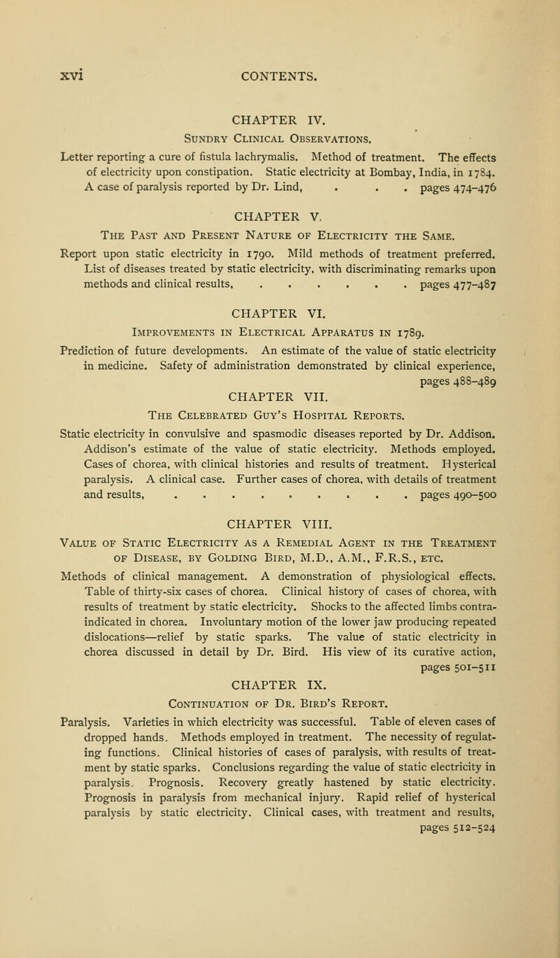 CHAPTER IV. Sundry Clinical Observations. Letter reporting a cure of fistula lachrymalis. Method of treatment. The effects of electricity upon constipation. Static electricity at Bombay, India, in 1784. A case of paralysis reported by Dr. Lind, . . . pages 474-476 CHAPTER V. The Past and Present Nature of Electricity the Same. Report upon static electricity in 1790. Mild methods of treatment preferred. List of diseases treated by static electricity, with discriminating remarks upon methods and clinical results, pages 477-487 CHAPTER VI. Improvements in Electrical Apparatus in 1789. Prediction of future developments. An estimate of the value of static electricity in medicine. Safety of administration demonstrated by clinical experience, pages 488-489 CHAPTER VII. The Celebrated Guy's Hospital Reports. Static electricity in convulsive and spasmodic diseases reported by Dr. Addison. Addison's estimate of the value of static electricity. Methods employed. Cases of chorea, with clinical histories and results of treatment. Hysterical paralysis. A clinical case. Further cases of chorea, with details of treatment and results, ......... pages 490-500 CHAPTER VIII. Value of Static Electricity as a Remedial Agent in the Treatment of Disease, by Golding Bird, M.D., A.M., F.R.S., etc. Methods of clinical management. A demonstration of physiological effects. Table of thirty-six cases of chorea. Clinical history of cases of chorea, with results of treatment by static electricity. Shocks to the affected limbs contra- indicated in chorea. Involuntary motion of the lower jaw producing repeated dislocations—relief by static sparks. The value of static electricity in chorea discussed in detail by Dr. Bird. His view of its curative action, pages 501-511 CHAPTER IX. Continuation of Dr. Bird's Report. Paralysis. Varieties in which electricity was successful. Table of eleven cases of dropped hands. Methods employed in treatment. The necessity of regulat- ing functions. Clinical histories of cases of paralysis, with results of treat- ment by static sparks. Conclusions regarding the value of static electricity in paralysis. Prognosis. Recovery greatly hastened by static electricity. Prognosis in paralysis from mechanical injury. Rapid relief of hysterical paralysis by static electricity. Clinical cases, with treatment and results, pages 512-524