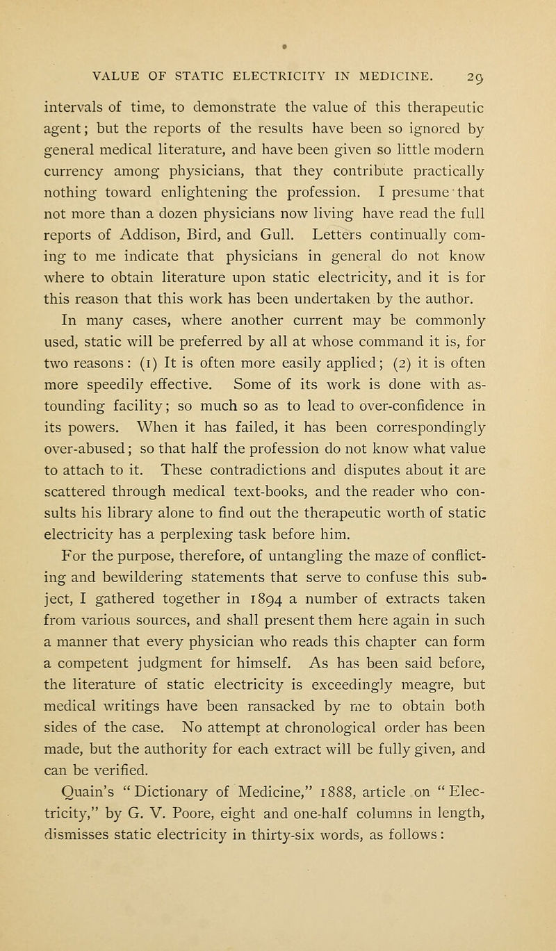 intervals of time, to demonstrate the value of this therapeutic agent; but the reports of the results have been so ignored by general medical literature, and have been given so little modern currency among physicians, that they contribute practically nothing toward enlightening the profession. I presume that not more than a dozen physicians now living have read the full reports of Addison, Bird, and Gull. Letters continually com- ing to me indicate that physicians in general do not know where to obtain literature upon static electricity, and it is for this reason that this work has been undertaken by the author. In many cases, where another current may be commonly used, static will be preferred by all at whose command it is, for two reasons : (1) It is often more easily applied; (2) it is often more speedily effective. Some of its work is done with as- tounding facility; so much so as to lead to over-confidence in its powers. When it has failed, it has been correspondingly over-abused; so that half the profession do not know what value to attach to it. These contradictions and disputes about it are scattered through medical text-books, and the reader who con- sults his library alone to find out the therapeutic worth of static electricity has a perplexing task before him. For the purpose, therefore, of untangling the maze of conflict- ing and bewildering statements that serve to confuse this sub- ject, I gathered together in 1894 a number of extracts taken from various sources, and shall present them here again in such a manner that every physician who reads this chapter can form a competent judgment for himself. As has been said before, the literature of static electricity is exceedingly meagre, but medical writings have been ransacked by me to obtain both sides of the case. No attempt at chronological order has been made, but the authority for each extract will be fully given, and can be verified. Quain's Dictionary of Medicine, 1888, article on Elec- tricity, by G. V. Poore, eight and one-half columns in length, dismisses static electricity in thirty-six words, as follows: