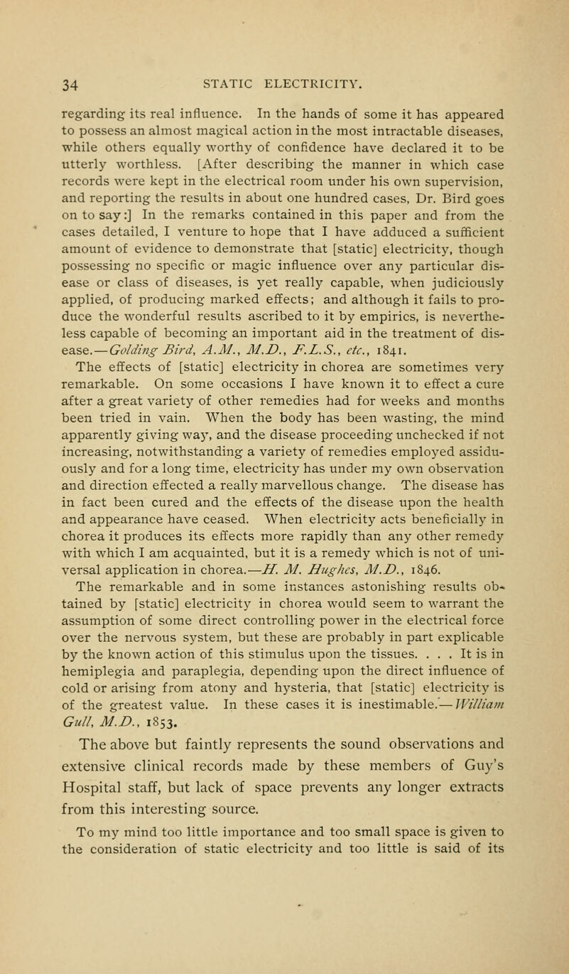 regarding its real influence. In the hands of some it has appeared to possess an almost magical action in the most intractable diseases, while others equally worthy of confidence have declared it to be utterly worthless. [After describing the manner in which case records were kept in the electrical room under his own supervision, and reporting the results in about one hundred cases, Dr. Bird goes on to say:] In the remarks contained in this paper and from the cases detailed, I venture to hope that I have adduced a sufficient amount of evidence to demonstrate that [static] electricity, though possessing no specific or magic influence over any particular dis- ease or class of diseases, is yet really capable, when judiciously applied, of producing marked effects; and although it fails to pro- duce the wonderful results ascribed to it by empirics, is neverthe- less capable of becoming an important aid in the treatment of dis- ease.— Golding Bird, A.M., M.D., F.L.S., etc., 1841. The effects of [static] electricity in chorea are sometimes very remarkable. On some occasions I have known it to effect a cure after a great variety of other remedies had for weeks and months been tried in vain. When the body has been wasting, the mind apparently giving way, and the disease proceeding unchecked if not increasing, notwithstanding a variety of remedies employed assidu- ously and for a long time, electricity has under my own observation and direction effected a really marvellous change. The disease has in fact been cured and the effects of the disease upon the health and appearance have ceased. When electricity acts beneficially in chorea it produces its effects more rapidly than any other remedy with which I am acquainted, but it is a remedy which is not of uni- versal application in chorea.— H. M. Hughes, M.D., 1846. The remarkable and in some instances astonishing results ob- tained by [static] electricity in chorea would seem to warrant the assumption of some direct controlling power in the electrical force over the nervous system, but these are probably in part explicable by the known action of this stimulus upon the tissues. . . . It is in hemiplegia and paraplegia, depending upon the direct influence of cold or arising from atony and hysteria, that [static] electricity is of the greatest value. In these cases it is inestimable.— William Gull, M.D., 1853. The above but faintly represents the sound observations and extensive clinical records made by these members of Guy's Hospital staff, but lack of space prevents any longer extracts from this interesting source. To my mind too little importance and too small space is given to the consideration of static electricity and too little is said of its