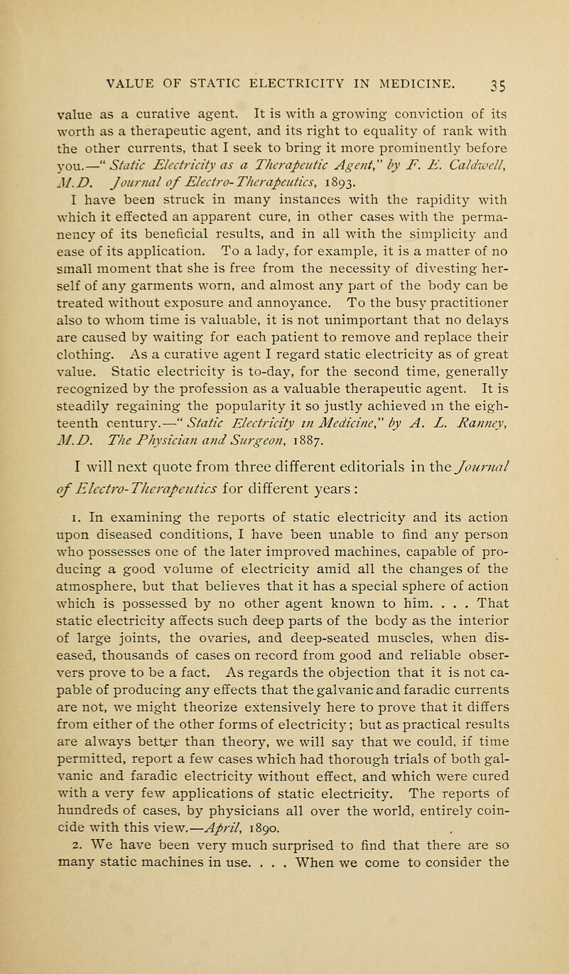 value as a curative agent. It is with a growing conviction of its worth as a therapeutic agent, and its right to equality of rank with the other currents, that I seek to bring it more prominently before you.—Static Electricity as a Therapeutic Agent, by F. E. Caldwell, M. D. Journal of Electro- Therapeutics, 1893. I have been struck in many instances with the rapidity with which it effected an apparent cure, in other cases with the perma- nency of its beneficial results, and in all with the simplicity and ease of its application. To a lady, for example, it is a matter of no small moment that she is free from the necessity of divesting her- self of any garments worn, and almost any part of the body can be treated without exposure and annoyance. To the busy practitioner also to whom time is valuable, it is not unimportant that no delays are caused by waiting for each patient to remove and replace their clothing. As a curative agent I regard static electricity as of great value. Static electricity is to-day, for the second time, generally recognized by the profession as a valuable therapeutic agent. It is steadily regaining the popularity it so justly achieved in the eigh- teenth century.—Static Electricity in Medicine by A. L. Ranney, M.D. The Physician and Surgeon, 1887. I will next quote from three different editorials in the Journal of Electro-Therapeutics for different years : 1. In examining the reports of static electricity and its action upon diseased conditions, I have been unable to find any person who possesses one of the later improved machines, capable of pro- ducing a good volume of electricity amid all the changes of the atmosphere, but that believes that it has a special sphere of action which is possessed by no other agent known to him. . . . That static electricity affects such deep parts of the body as the interior of large joints, the ovaries, and deep-seated muscles, when dis- eased, thousands of cases on record from good and reliable obser- vers prove to be a fact. As regards the objection that it is not ca- pable of producing any effects that the galvanic and faradic currents are not, we might theorize extensively here to prove that it differs from either of the other forms of electricity; but as practical results are always better than theory, we will say that we could, if time permitted, report a few cases which had thorough trials of both gal- vanic and faradic electricity without effect, and which were cured with a very few applications of static electricity. The reports of hundreds of cases, by physicians all over the world, entirely coin- cide with this view.—April, 1890. 2. We have been very much surprised to find that there are so many static machines in use. . . . When we come to consider the