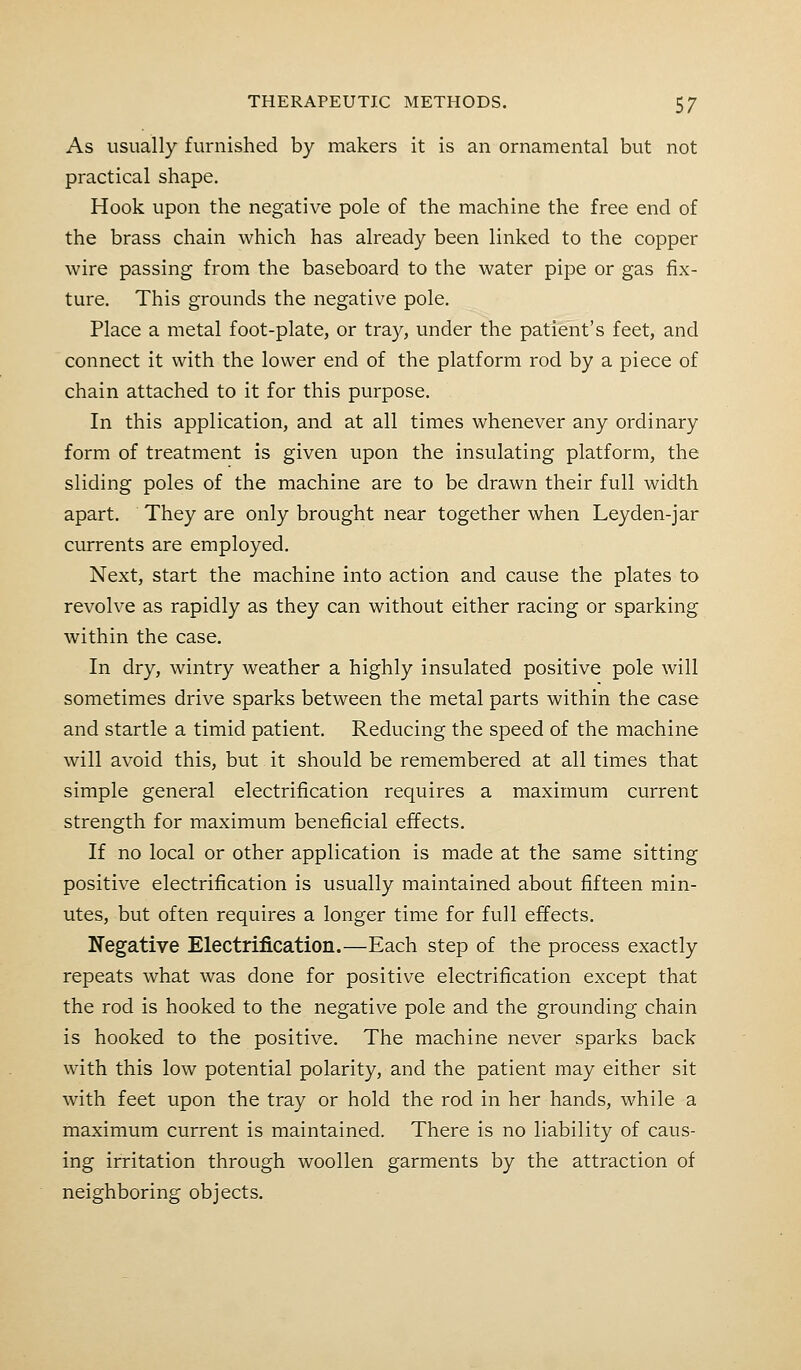 As usually furnished by makers it is an ornamental but not practical shape. Hook upon the negative pole of the machine the free end of the brass chain which has already been linked to the copper wire passing from the baseboard to the water pipe or gas fix- ture. This grounds the negative pole. Place a metal foot-plate, or tray, under the patient's feet, and connect it with the lower end of the platform rod by a piece of chain attached to it for this purpose. In this application, and at all times whenever any ordinary form of treatment is given upon the insulating platform, the sliding poles of the machine are to be drawn their full width apart. They are only brought near together when Leyden-jar currents are employed. Next, start the machine into action and cause the plates to revolve as rapidly as they can without either racing or sparking within the case. In dry, wintry weather a highly insulated positive pole will sometimes drive sparks between the metal parts within the case and startle a timid patient. Reducing the speed of the machine will avoid this, but it should be remembered at all times that simple general electrification requires a maximum current strength for maximum beneficial effects. If no local or other application is made at the same sitting positive electrification is usually maintained about fifteen min- utes, but often requires a longer time for full effects. Negative Electrification.—Each step of the process exactly repeats what was done for positive electrification except that the rod is hooked to the negative pole and the grounding chain is hooked to the positive. The machine never sparks back with this low potential polarity, and the patient may either sit with feet upon the tray or hold the rod in her hands, while a maximum current is maintained. There is no liability of caus- ing irritation through woollen garments by the attraction of neighboring objects.