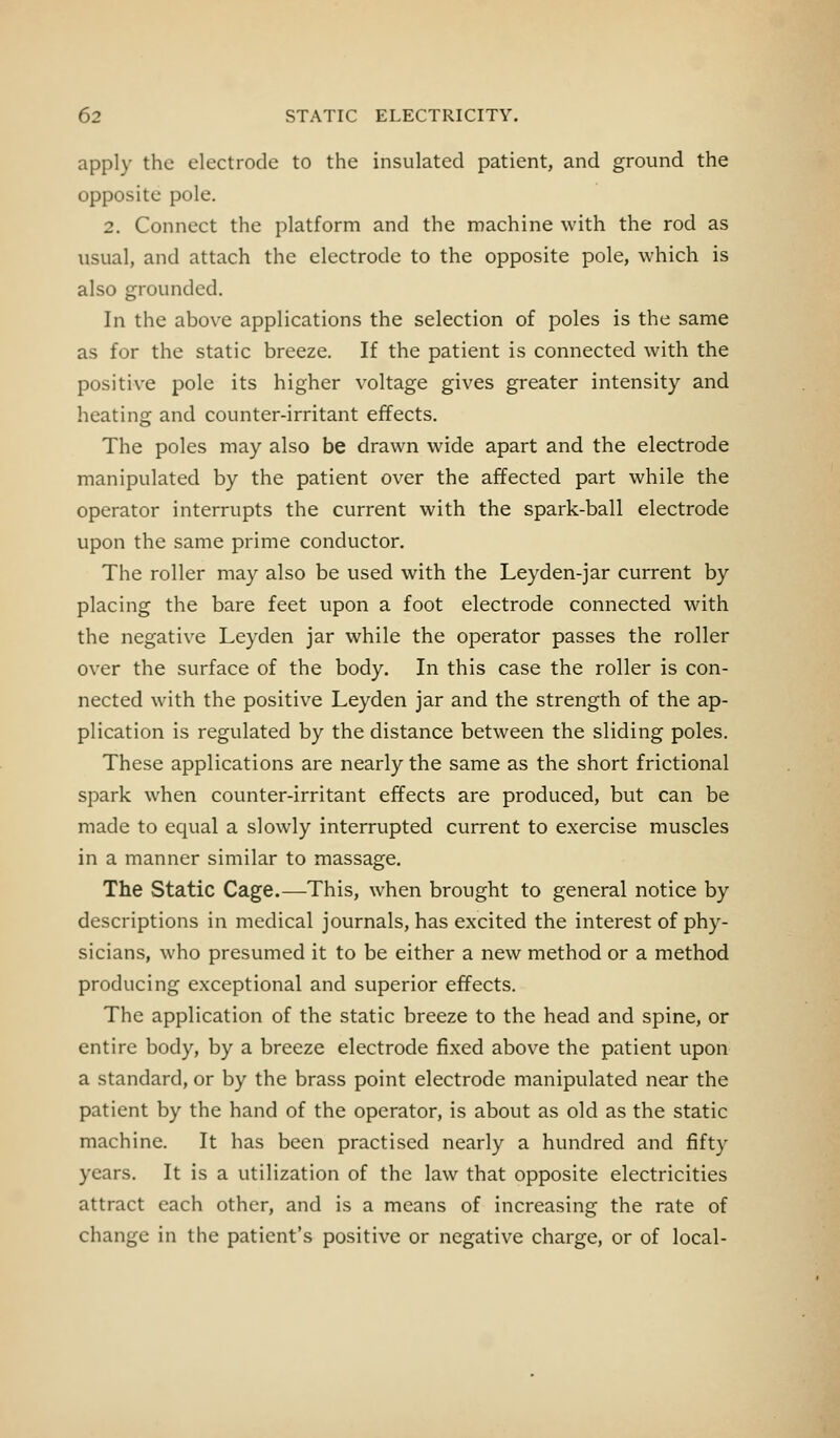 apply the electrode to the insulated patient, and ground the opposite pole. 2. Connect the platform and the machine with the rod as usual, and attach the electrode to the opposite pole, which is also grounded. In the above applications the selection of poles is the same as for the static breeze. If the patient is connected with the positive pole its higher voltage gives greater intensity and heating and counter-irritant effects. The poles may also be drawn wide apart and the electrode manipulated by the patient over the affected part while the operator interrupts the current with the spark-ball electrode upon the same prime conductor. The roller may also be used with the Leyden-jar current by placing the bare feet upon a foot electrode connected with the negative Leyden jar while the operator passes the roller over the surface of the body. In this case the roller is con- nected with the positive Leyden jar and the strength of the ap- plication is regulated by the distance between the sliding poles. These applications are nearly the same as the short frictional spark when counter-irritant effects are produced, but can be made to equal a slowly interrupted current to exercise muscles in a manner similar to massage. The Static Cage.—-This, when brought to general notice by descriptions in medical journals, has excited the interest of phy- sicians, who presumed it to be either a new method or a method producing exceptional and superior effects. The application of the static breeze to the head and spine, or entire body, by a breeze electrode fixed above the patient upon a standard, or by the brass point electrode manipulated near the patient by the hand of the operator, is about as old as the static machine. It has been practised nearly a hundred and fifty years. It is a utilization of the law that opposite electricities attract each other, and is a means of increasing the rate of change in the patient's positive or negative charge, or of local-