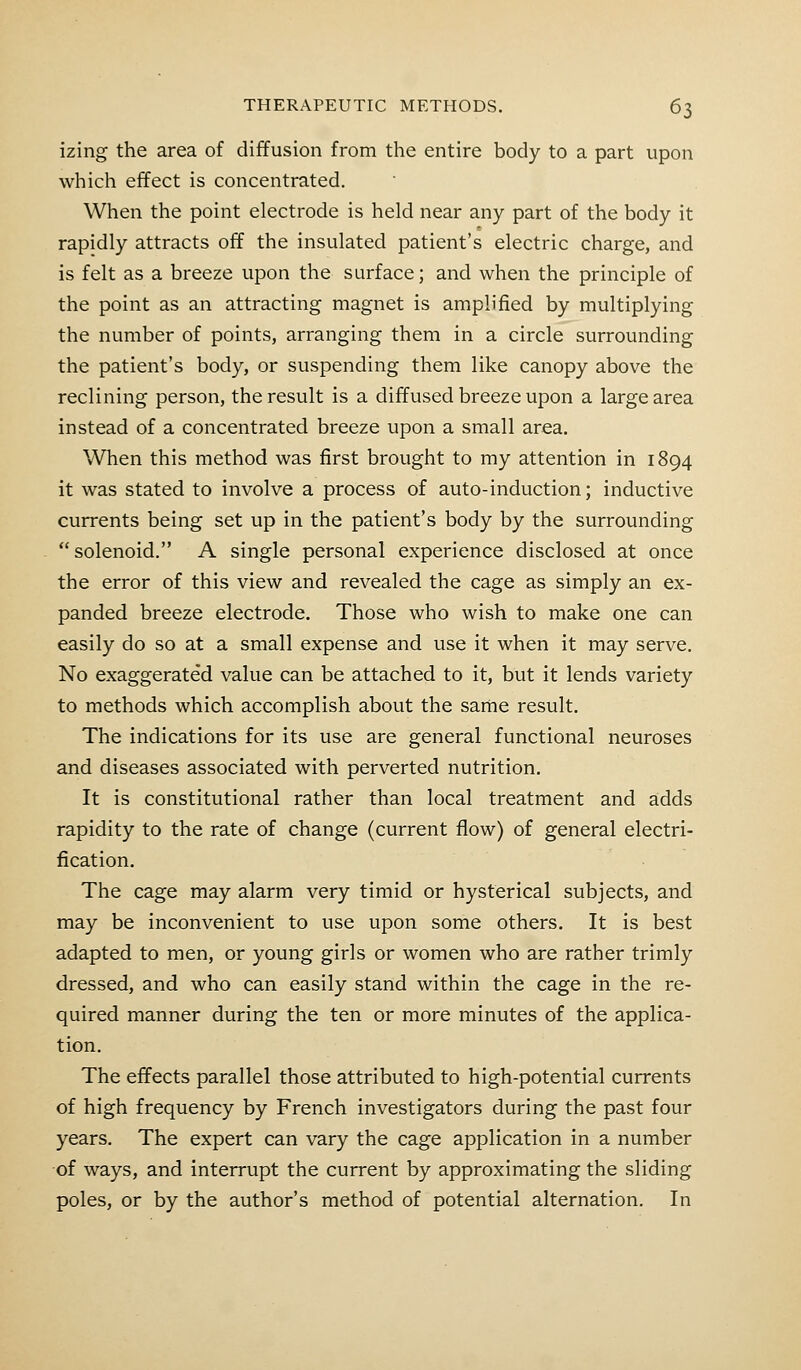 izing the area of diffusion from the entire body to a part upon which effect is concentrated. When the point electrode is held near any part of the body it rapidly attracts off the insulated patient's electric charge, and is felt as a breeze upon the surface; and when the principle of the point as an attracting magnet is amplified by multiplying the number of points, arranging them in a circle surrounding the patient's body, or suspending them like canopy above the reclining person, the result is a diffused breeze upon a large area instead of a concentrated breeze upon a small area. When this method was first brought to my attention in 1894 it was stated to involve a process of auto-induction; inductive currents being set up in the patient's body by the surrounding solenoid. A single personal experience disclosed at once the error of this view and revealed the cage as simply an ex- panded breeze electrode. Those who wish to make one can easily do so at a small expense and use it when it may serve. No exaggerated value can be attached to it, but it lends variety to methods which accomplish about the same result. The indications for its use are general functional neuroses and diseases associated with perverted nutrition. It is constitutional rather than local treatment and adds rapidity to the rate of change (current flow) of general electri- fication. The cage may alarm very timid or hysterical subjects, and may be inconvenient to use upon some others. It is best adapted to men, or young girls or women who are rather trimly dressed, and who can easily stand within the cage in the re- quired manner during the ten or more minutes of the applica- tion. The effects parallel those attributed to high-potential currents of high frequency by French investigators during the past four years. The expert can vary the cage application in a number of ways, and interrupt the current by approximating the sliding poles, or by the author's method of potential alternation. In