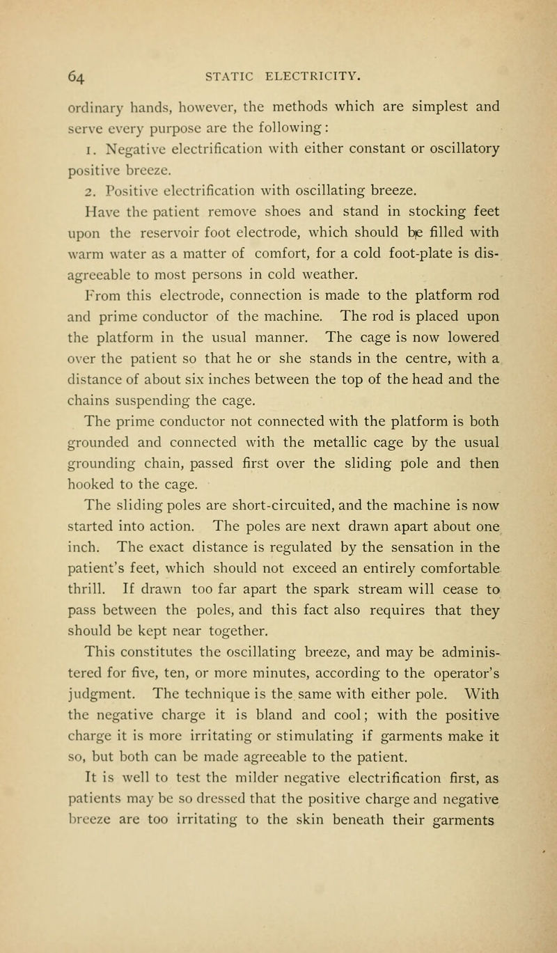 ordinary hands, however, the methods which are simplest and serve every purpose are the following: i. Negative electrification with either constant or oscillatory- positive breeze. 2. Positive electrification with oscillating breeze. Have the patient remove shoes and stand in stocking feet upon the reservoir foot electrode, which should b|e filled with warm water as a matter of comfort, for a cold foot-plate is dis- agreeable to most persons in cold weather. From this electrode, connection is made to the platform rod and prime conductor of the machine. The rod is placed upon the platform in the usual manner. The cage is now lowered over the patient so that he or she stands in the centre, with a distance of about six inches between the top of the head and the chains suspending the cage. The prime conductor not connected with the platform is both grounded and connected with the metallic cage by the usual grounding chain, passed first over the sliding pole and then hooked to the cage. The sliding poles are short-circuited, and the machine is now started into action. The poles are next drawn apart about one inch. The exact distance is regulated by the sensation in the patient's feet, which should not exceed an entirely comfortable thrill. If drawn too far apart the spark stream will cease to pass between the poles, and this fact also requires that they should be kept near together. This constitutes the oscillating breeze, and may be adminis- tered for five, ten, or more minutes, according to the operator's judgment. The technique is the same with either pole. With the negative charge it is bland and cool; with the positive charge it is more irritating or stimulating if garments make it so, but both can be made agreeable to the patient. It is well to test the milder negative electrification first, as patients may be so dressed that the positive charge and negative breeze are too irritating to the skin beneath their garments