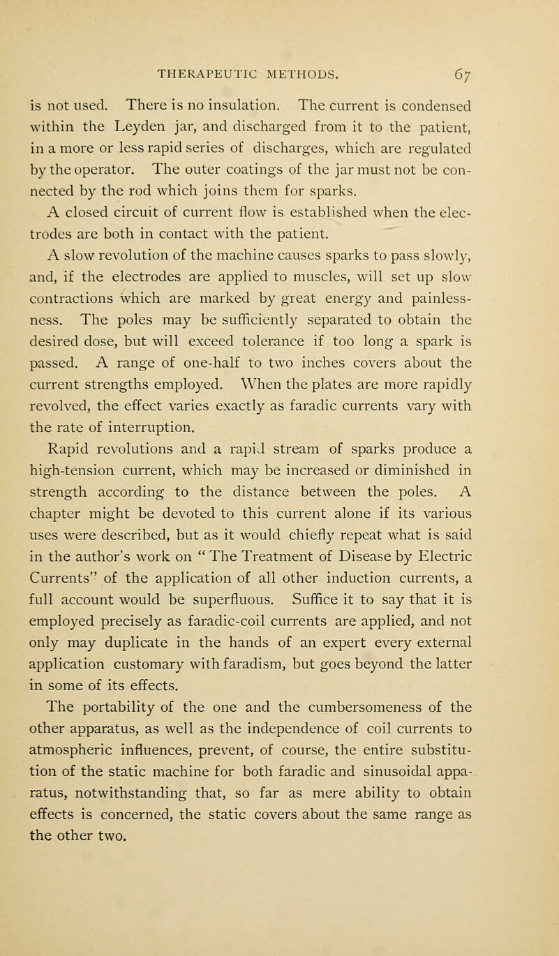 is not used. There is no insulation. The current is condensed within the Leyden jar, and discharged from it to the patient, in a more or less rapid series of discharges, which are regulated by the operator. The outer coatings of the jar must not be con- nected by the rod which joins them for sparks. A closed circuit of current flow is established when the elec- trodes are both in contact with the patient. A slow revolution of the machine causes sparks to pass slowly, and, if the electrodes are applied to muscles, will set up slow contractions which are marked by great energy and painless- ness. The poles may be sufficiently separated to obtain the desired dose, but will exceed tolerance if too long a spark is passed. A range of one-half to two inches covers about the current strengths employed. When the plates are more rapidly revolved, the effect varies exactly as faradic currents vary with the rate of interruption. Rapid revolutions and a rapid stream of sparks produce a high-tension current, which may be increased or diminished in strength according to the distance between the poles. A chapter might be devoted to this current alone if its various uses were described, but as it would chiefly repeat what is said in the author's work on  The Treatment of Disease by Electric Currents of the application of all other induction currents, a full account would be superfluous. Suffice it to say that it is employed precisely as faradic-coil currents are applied, and not only may duplicate in the hands of an expert every external application customary with faradism, but goes beyond the latter in some of its effects. The portability of the one and the cumbersomeness of the other apparatus, as well as the independence of coil currents to atmospheric influences, prevent, of course, the entire substitu- tion of the static machine for both faradic and sinusoidal appa- ratus, notwithstanding that, so far as mere ability to obtain effects is concerned, the static covers about the same range as the other two.