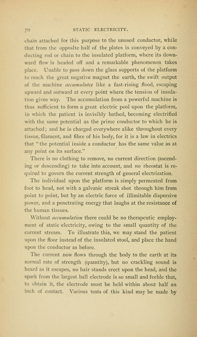 chain attached for this purpose to the unused conductor, while that from the opposite half of the plates is conveyed by a con- ducting rod or chain to the insulated platform, where its down- ward flow is headed off and a remarkable phenomenon takes place. Unable to pass down the glass supports of the platform to reach the great negative magnet the earth, the swift output of the machine accumulates like a fast-rising flood, escaping upward and outward at every point where the tension of insula- tion gives way. The accumulation from a powerful machine is thus sufficient to form a great electric pool upon the platform, in which the patient is invisibly bathed, becoming electrified with the same potential as the prime conductor to which he is attached; and he is charged everywhere alike throughout every tissue, filament, and fibre of his body, for it is a law in electrics that  the potential inside a conductor has the same value as at any point on its surface. There is no clothing to remove, no current direction (ascend- ing or descending) to take into account, and no rheostat is re- quired to govern the current strength of general electrization. The individual upon the platform is simply permeated from foot to head, not with a galvanic streak shot through him from point to point, but by an electric force of illimitable dispersive power, and a penetrating energy that laughs at the resistance of the human tissues. Without accumulation there could be no therapeutic employ- ment of static electricity, owing to the small quantity of the current stream. To illustrate this, we may stand the patient upon the floor instead of the insulated stool, and place the hand upon the conductor as before. The current now flows through the body to the earth at its normal rate of strength (quantity), but no crackling sound is heard as it escapes, no hair stands erect upon the head, and the spark from the largest ball electrode is so small and feeble that, to obtain it, the electrode must be held within about half an inch of contact. Various tests of this kind may be made by