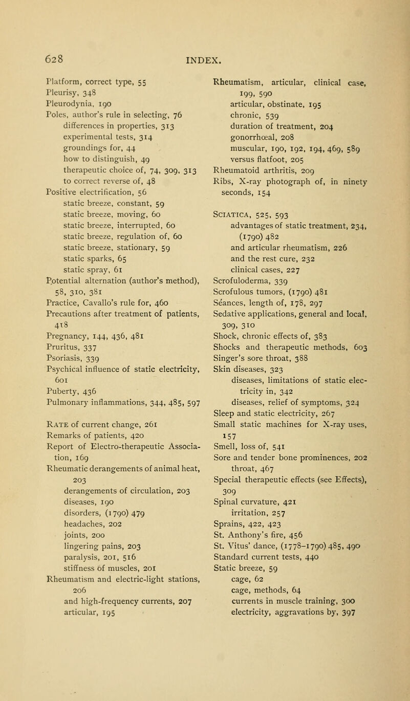 Flatform, correct type, 55 Pleurisy, 348 Pleurodynia, 190 Poles, author's rule in selecting, 76 differences in properties, 313 experimental tests, 314 groundings for, 44 how to distinguish, 49 therapeutic choice of, 74, 309, 313 to correct reverse of, 48 Positive electrification, 56 static breeze, constant, 59 static breeze, moving, 60 static breeze, interrupted, 60 static breeze, regulation of, 60 static breeze, stationary, 59 static sparks, 65 static spray, 61 Potential alternation (author's method), 58, 310, 381 Practice, Cavallo's rule for, 460 Precautions after treatment of patients, 4x8 Pregnancy, 144, 436, 481 Pruritus, 337 Psoriasis, 339 Psychical influence of static electricity, 601 Puberty, 436 Pulmonary inflammations, 344, 485, 597 Rate of current change, 261 Remarks of patients, 420 Report of Electro-therapeutic Associa- tion, 169 Rheumatic derangements of animal heat, 203 derangements of circulation, 203 diseases, 190 disorders, (1 790) 479 headaches, 202 joints, 200 lingering pains, 203 paralysis, 201, 516 stiffness of muscles, 201 Rheumatism and electric-light stations, 206 and high-frequency currents, 207 articular, 195 Rheumatism, articular, clinical case, 199. 590 articular, obstinate, 195 chronic, 539 duration of treatment, 204 gonorrhceal, 208 muscular, 190, 192, 194, 469, 589 versus flatfoot, 205 Rheumatoid arthritis, 209 Ribs, X-ray photograph of, in ninety seconds, 154 Sciatica, 525, 593 advantages of static treatment, 234, (1790)482 and articular rheumatism, 226 and the rest cure, 232 clinical cases, 227 Scrofuloderma, 339 Scrofulous tumors, (1790) 481 Seances, length of, 178, 297 Sedative applications, general and local. 309, 3io Shock, chronic effects of, 383 Shocks and therapeutic methods, 603 Singer's sore throat, 388 Skin diseases, 323 diseases, limitations of static elec- tricity in, 342 diseases, relief of symptoms, 324 Sleep and static electricity, 267 Small static machines for X-ray uses, 157 Smell, loss of, 541 Sore and tender bone prominences, 202 throat, 467 Special therapeutic effects (see Effects), 309 Spinal curvature, 421 irritation, 257 Sprains, 422, 423 St. Anthony's fire, 456 St. Vitus' dance, (1778-1790)485, 490 Standard current tests, 440 Static breeze, 59 cage, 62 cage, methods, 64 currents in muscle training, 300 electricity, aggravations by, 397