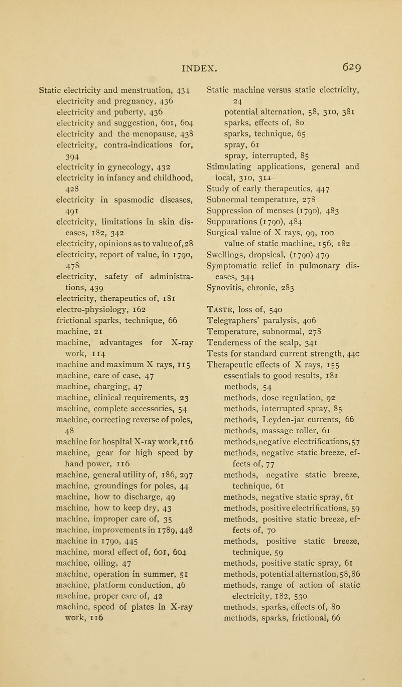 Static electricity and menstruation, 434 electricity and pregnancy, 436 electricity and puberty, 436 electricity and suggestion, 601, 604 electricity and the menopause, 43S electricity, contra-indications for, 394 electricity in gynecology, 432 electricity in infancy and childhood, 42S electricity in spasmodic diseases, 491 electricity, limitations in skin dis- eases, 182, 342 electricity, opinions as to value of,28 electricity, report of value, in 1790, 47S electricity, safety of administra- tions, 439 electricity, therapeutics of, 181 electro-physiology, 162 frictional sparks, technique, 66 machine, 21 machine, advantages for X-ray work, 114 machine and maximum X rays, 115 machine, care of case, 47 machine, charging, 47 machine, clinical requirements, 23 machine, complete accessories, 54 machine, correcting reverse of poles, 48 machine for hospital X-ray work, 116 machine, gear for high speed by hand power, 116 machine, general utility of, 186, 297 machine, groundings for poles, 44 machine, how to discharge, 49 machine, how to keep dry, 43 machine, improper care of, 35 machine, improvements in 1789, 448 machine in 1790, 445 machine, moral effect of, 601, 604 machine, oiling, 47 machine, operation in summer, 51 machine, platform conduction, 46 machine, proper care of, 42 machine, speed of plates in X-ray work, 116 Static machine versus static electricity, 24 potential alternation, 58, 310, 381 sparks, effects of, 80 sparks, technique, 65 spray, 61 spray, interrupted, 85 Stimulating applications, general and local, 310, 31X Study of early therapeutics, 447 Subnormal temperature, 278 Suppression of menses (1790), 483 Suppurations (1790), 484 Surgical value of X rays, 99, 100 value of static machine, 156, 182 Swellings, dropsical, (1790)479 Symptomatic relief in pulmonary dis- eases, 344 Synovitis, chronic, 283 Taste, loss of, 540 Telegraphers' paralysis, 406 Temperature, subnormal, 278 Tenderness of the scalp, 341 Tests for standard current strength, 44a Therapeutic effects of X rays, 155 essentials to good results, 181 methods, 54 methods, dose regulation, 92 methods, interrupted spray, 85 methods, Leyden-jar currents, 66 methods, massage roller, 61 methods,negative electrifications, 57 methods, negative static breeze, ef- fects of, 77 methods, negative static breeze, technique, 61 methods, negative static spray, 6i methods, positive electrifications, 59 methods, positive static breeze, ef- fects of, 70 methods, positive static breeze, technique, 59 methods, positive static spray, 61 methods, potential alternation ,58,86 methods, range of action of static electricity, 182, 530 methods, sparks, effects of, 80 methods, sparks, frictional, 66