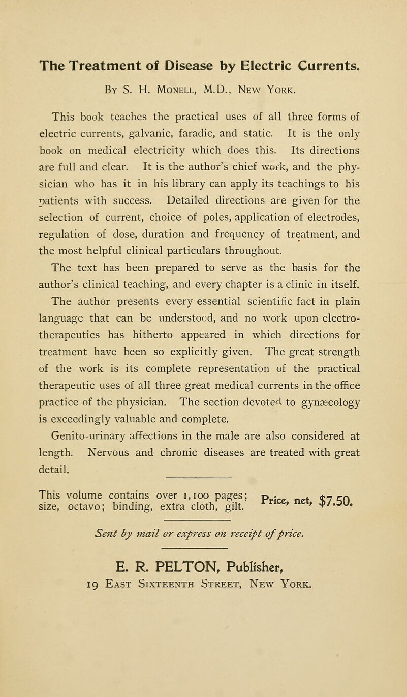 The Treatment of Disease by Electric Currents. By S. H. Monell, M.D., New York. This book teaches the practical uses of all three forms of electric currents, galvanic, faradic, and static. It is the only book on medical electricity which does this. Its directions are full and clear. It is the author's chief work, and the phy- sician who has it in his library can apply its teachings to his natients with success. Detailed directions are given for the selection of current, choice of poles, application of electrodes, regulation of dose, duration and frequency of treatment, and the most helpful clinical particulars throughout. The text has been prepared to serve as the basis for the author's clinical teaching, and every chapter is a clinic in itself. The author presents every essential scientific fact in plain language that can be understood, and no work upon electro- therapeutics has hitherto appeared in which directions for treatment have been so explicitly given. The great strength of the work is its complete representation of the practical therapeutic uses of all three great medical currents in the office practice of the physician. The section devoted to gynaecology is exceedingly valuable and complete. Genito-urinary affections in the male are also considered at length. Nervous and chronic diseases are treated with great detail. This volume contains over 1,100 pages; pt'lce ne+ $7 en size, octavo; binding, extra cloth, gilt. ' ' «p/.3U» Sent by mail or express on receipt of price. R R. PELTON, Publisher, 19 East Sixteenth Street, New York.