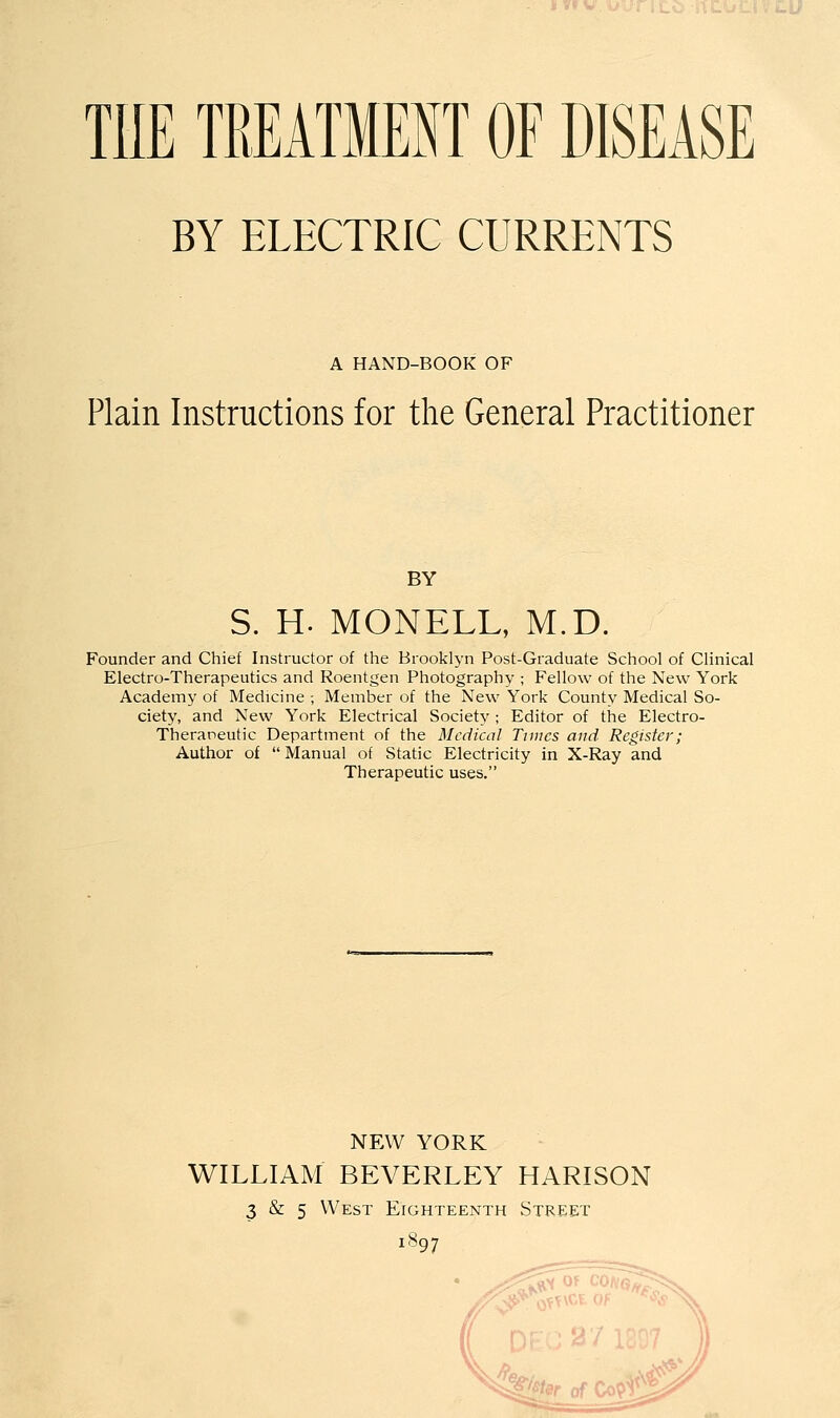 THE TREATMEHT OF DISEASE BY ELECTRIC CURRENTS A HAND-BOOK OF Plain Instructions for the General Practitioner BY S. H. MONELL, M.D. Founder and Chief Instructor of the Brooklyn Post-Graduate School of Clinical Electro-Therapeutics and Roentgen Photography ; Fellow of the New York Academy of Medicine -, Member of the New York County Medical So- ciety, and New York Electrical Society ; Editor of the Electro- Theraneutic Department of the Medical Tunes and Register; Author of  Manual of Static Electricity in X-Ray and Therapeutic uses. NEW YORK WILLIAM BEVERLEY HARISON 3 & 5 West Eighteenth Street 1S97