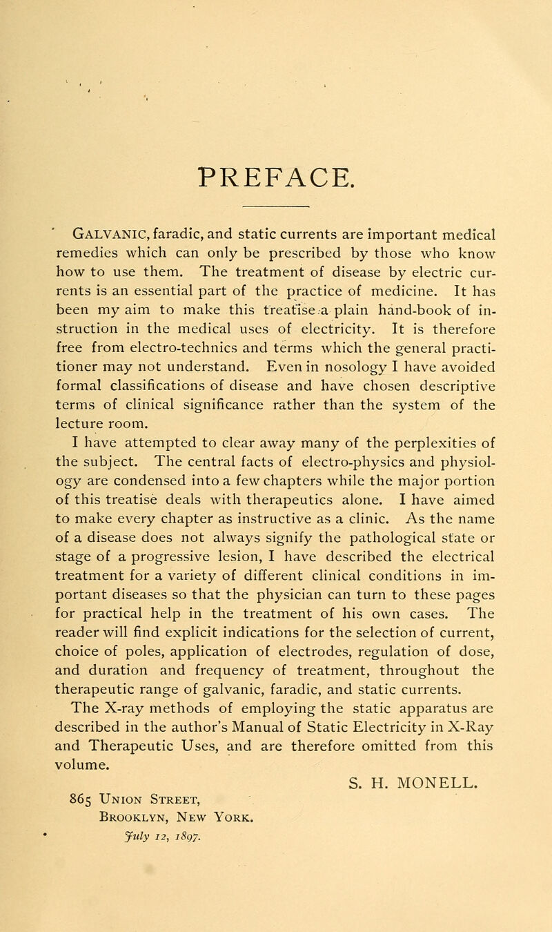 PREFACE. Galvanic, faradic, and static currents are important medical remedies which can only be prescribed by those who know how to use them. The treatment of disease by electric cur- rents is an essential part of the practice of medicine. It has been my aim to make this treat'isea plain hand-book of in- struction in the medical uses of electricity. It is therefore free from electro-technics and terms which the general practi- tioner may not understand. Even in nosology I have avoided formal classifications of disease and have chosen descriptive terms of clinical significance rather than the system of the lecture room. I have attempted to clear away many of the perplexities of the subject. The central facts of electro-physics and physiol- ogy are condensed into a few chapters while the major portion of this treatise deals with therapeutics alone. I have aimed to make every chapter as instructive as a clinic. As the name of a disease does not always signify the pathological state or stage of a progressive lesion, I have described the electrical treatment for a variety of different clinical conditions in im- portant diseases so that the physician can turn to these pages for practical help in the treatment of his own cases. The reader will find explicit indications for the selection of current, choice of poles, application of electrodes, regulation of dose, and duration and frequency of treatment, throughout the therapeutic range of galvanic, faradic, and static currents. The X-ray methods of employing the static apparatus are described in the author's Manual of Static Electricity in X-Ray and Therapeutic Uses, and are therefore omitted from this volume. S. H. MONELL. 865 Union Street, Brooklyn, New York. July 12, iSg;^.