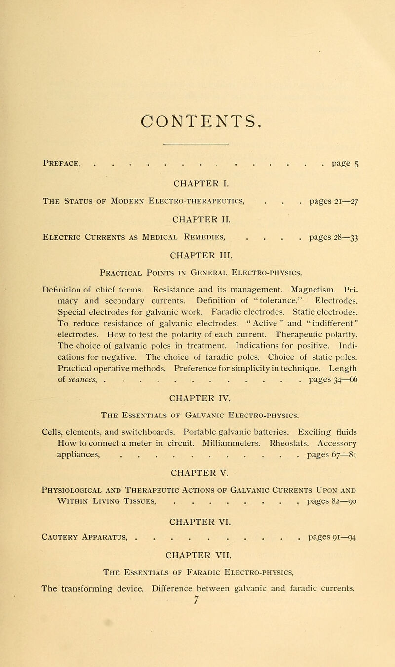 CONTENTS. Preface, page 5 CHAPTER I. The Status of Modern Electro-therapeutics, . , . pages 21—27 CHAPTER H. Electric Currents as Medical Remedies, .... pages 28—33 CHAPTER HI. Practical Points in General Electro-physics. Definition of chief terms. Resistance and its management. Magnetism. Pri- mary and secondary currents. Definition of  tolerance. Electrodes. Special electrodes for galvanic work. Faradic electrodes. Static electrodes. To reduce resistance of galvanic electrodes.  Active  and  indifferent electrodes. How to test the polarity of each current. Therapeutic polarity. The choice of galvanic poles in treatment. Indications for positive. Indi- cations for negative. The choice of faradic poles. Choice of static poles. Practical operative methods. Preference for simplicity in technique. Length of seances, pages 34—66 CHAPTER IV. The Essentials of Galvanic Electro-physics. Cells, elements, and switchboards. Portable galvanic batteries. Exciting fluids How to connect a meter in circuit. Milliammeters. Rheostats. Accessory appliances, pages 67^81 CHAPTER V. Physiological and Therapeutic Actions of Galvanic Currents Upon and Within Living Tissues, pages 82—90 CHAPTER VI. Cautery Apparatus, pages 91—94 CHAPTER VIL The Essentials of Faradic Electro-physics, The transforming device. Difference between galvanic and faradic currents.