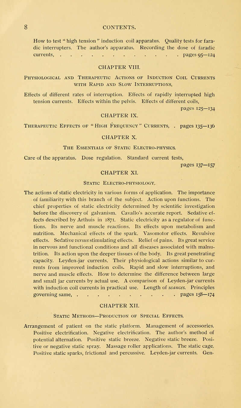 How to test  high tension  induction coil apparatus. Quality tests for fara- dic interrupters. The author's apparatus. Recording the dose of faradic currents pages 95—124 CHAPTER VIII, Physiological and Therapeutic Actions of Induction Coil Currents WITH Rapid and Slow Interruptions, Effects of different rates of interruption. Effects of rapidly interrupted high tension currents. Effects within the pelvis. Effects of different coils, pages 125—134 CHAPTER IX. Therapeutic Effects of  High Frequency  Currents, . pages 135—136 CHAPTER X. The Essentials of Static Electro-physics. Care of the apparatus. Dose regulation. Standard current tests, pages 137—157 CHAPTER XI. Static Electro-physiology. The actions of static electricity in various forms of application. The importance of familiarity with this branch of the subject. Action upon functions. The chief properties of static electricity determined by scientific investigation before the discovery of galvanism. Cavallo's accurate report. Sedative ef- fects described by Arthuis in 1871. Static electricity as a regulator of func- tions. Its nerve and muscle reactions. Its effects upon metabolism and nutrition. Mechanical effects of the spark. Vasomotor effects. Revulsive effects. Sedative versus stimulating effects. Relief of pains. Its great service in nervous and functional conditions and all diseases associated with malnu- trition. Its action upon the deeper tissues of the body. Its great penetrating capacity. Leyden-jar currents. Their physiological actions similar to cur- rents from improved induction coils. Rapid and slow interruptions, and nerve and muscle effects. How to determine the difference between large and small jar currents by actual use. A comparison of Leyden-jar currents with induction coil currents in practical use. Length of seances. Principles governing same, pages 158—174 CHAPTER XII. Static Methods—Production of Special Effects. Arrangement of patient on the static platform. Management of accessories. Positive electrification. Negative electrification. The author's method of potential alternation. Positive static breeze. Negative static breeze. Posi- tive or negative static spray. Massage roller applications. The static cage. Positive static sparks, frictional and percussive. Leyden-jar currents. Gen-