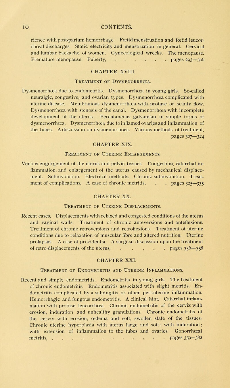 iO CONtENfg. rience with post-partum hemorrhage. Foetid menstruation and foetid leucof- rhoeal discharges. Static electricity and menstruation in general. Cervical and lumbar backache of women. Gynecological wrecks. The menopause. Premature menopause. Puberty, pages 293—306 CHAPTER XVIII. Treatment of Dysmenorrhcea. Dysmenorrhoea due to endometritis. Dysmenorrhcea in young girls. So-called neuralgic, congestive, and ovarian types. Dysmenorrhoea complicated with uterine disease. Membranous dysmenorrhoea with profuse or scanty flow. Dysmenorrhoea with stenosis of the canal. Dysmenorrhoea with incomplete development of the uterus. Percutaneous galvanism in simple forms of dysmenorrhoea. Dysmenorrhoea due to inflamed ovaries and inflammation of the tubes. A discussion on dysmenorrhoea. Various methods of treatment, pages 307—324 CHAPTER XIX. Treatment of Uterine Enlargements. Venous engorgement of the uterus and pelvic tissues. Congestion, catarrhal in- flammation, and enlargement of the uterus caused by mechanical displace- ment. Subinvolution. Electrical methods. Chronic subinvolution. Treat- ment of complications. A case of chronic metritis, . . pages 325—335 CHAPTER XX. Treatment of Uterine Displacements. Recent cases. Displacements with relaxed and congested conditions of the uterus and vaginal walls. Treatment of chronic anteversions and anteflexions. Treatment of chronic retroversions and retroflexions. Treatment of uterine conditions due to relaxation of muscular fibre and altered nutrition. Uterine prolapsus. A case of procidentia. A surgical discussion upon the treatment of retro-displacements of the uterus, pages 336—358 CHAPTER XXI. Treatment of Endometritis and Uterine Inflammations. Recent and simple endometrins. Endometritis in young girls. The treatment of chronic endometritis. Endometritis associated with slight metritis. En- dometritis complicated by a salpingitis or other peri-uterine inflammation. Hemorrhagic and fungous endometritis. A clinical hint. Catarrhal inflam- mation with profuse leucorrhoea. Chronic endometritis of the cervix with erosion, induration and unhealthy granulations. Chronic endometritis of the cervix with erosion, oedema and soft, swollen state of the tissues. Chronic uterine hyperplasia with uterus large and soft; with induration ; with extension of inflammation to the tubes and ovaries. Gonorrhoea! metritis, pages 359—382