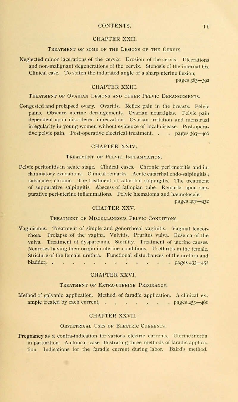 CHAPTER XXII. Treatment of some of the Lesions of the Cervix. Neglected minor lacerations of the cervix. Erosion of the cervix. Ulcerations and non-malignant degenerations of the cervix. Stenosis of the internal Os. Clinical case. To soften the indurated angle of a sharp uterine flexion, pages 383—392 CHAPTER XXIII. Treatment of Ovarian Lesions and other Pelvic Derangements. Congested and prolapsed ovary. Ovaritis. Reflex pain in the breasts. Pelvic pains. Obscure uterine derangements. Ovarian neuralgias. Pelvic pain dependent upon disordered innervation. Ovarian irritation and menstrual irregularity in young women without evidence of local disease. Post-opera- tive pelvic pain. Post-operative electrical treatment, , . pages 393—406 CHAPTER XXIV. Treatment of Pelvic Inflammation. Pelvic peritonitis in acute stage. Clinical cases. Chronic peri-metritis and in- flammatory exudations. Clinical remarks. Acute catarrhal endo-salpingitis ; subacute; chronic. The treatment of catarrhal salpingitis. The treatment of suppurative salpingitis. Abscess of fallopian tube. Remarks upon sup- purative peri-uterine inflammations. Pelvic haematoma and hzemotocele. pages 407—432 CHAPTER XXV. Treatment of Miscellaneous Pelvic Conditions. Vaginismus. Treatment of simple and gonorrhoeal vaginitis. Vaginal leucor- rhoea. Prolapse of the vagina. Vulvitis. Pruritus vulva. Eczema of the vulva. Treatment of dyspareunia. Sterility. Treatment of uterine causes. Neuroses having their origin in uterine conditions. Urethritis in the female. Stricture of the female urethra. Functional disturbances of the urethra and bladder, pages 433—452 CHAPTER XXVI. Treatment of Extra-uterine Pregnancy. Method of galvanic application. Method of faradic application. A clinical ex- ample treated by each current, . , pages 453—^461 CHAPTER XXVII. Obstetrical Uses of Electric Currents. Pregnancy as a contra-indication for various electric currents. Uterine inertia in parturition. A clinical case illustrating three methods of faradic applica- tion. Indications for the faradic current during labor. Baird's method.