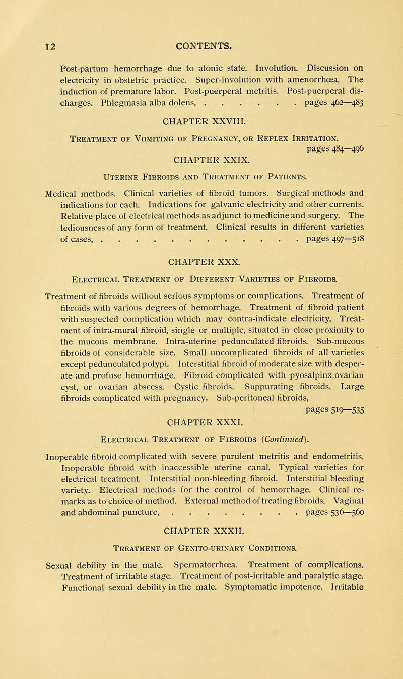 Post-partum hemorrhage due to atonic state. Involution. Discussion on electricity in obstetric practice. Super-involution with amenorrhcea. The induction of premature labor. Post-puerperal metritis. Post-puerperal dis- charges. Phlegmasia alba dolens, pages 462—^483 CHAPTER XXVIII. Treatment of Vomiting of Pregnancy, or Reflex Irritation. pages 484—496 CHAPTER XXIX. Uterine Fibroids and Treatment of Patients. Medical methods. Clinical varieties of fibroid tumors. Surgical methods and indications for each. Indications for galvanic electricity and other currents. Relative place of electrical methods as adjunct to medicine and surgery. The tediousness of any form of treatment. Clinical results in different varieties of cases pages 497—518 CHAPTER XXX. Electrical Treatment of Different Varieties of Fibroids. Treatment of fibroids without serious symptoms or complications. Treatment of fibroids with various degrees of hemorrhage. Treatment of fibroid patient with suspected complication which may contra-indicate electricity. Treat- ment of intra-mural fibroid, single or multiple, situated in close proximity to the mucous membrane. Intra-uterine pedunculated fibroids. Sub-mucous fibroids of considerable size. Small uncomplicated fibroids of all varieties except pedunculated polypi. Interstitial fibroid of moderate size with desper- ate and profuse hemorrhage. Fibroid complicated with pyosalpinx ovarian cyst, or ovarian abscess. Cystic fibroids. Suppurating fibroids. Large fibroids complicated with pregnancy. Sub-peritoneal fibroids, pages 519—535 CHAPTER XXXI. Electrical Treatment of Fibroids {Continued). Inoperable fibroid complicated with severe purulent metritis and endometritis. Inoperable fibroid with inaccessible uterine canal. Typical varieties for electrical treatment. Interstitial non-bleeding fibroid. Interstitial bleeding varietj'. Electrical methods for the control of hemorrhage. Clinical re- marks as to choice of method. External method of treating fibroids. Vaginal and abdominal puncture, pages 536—560 CHAPTER XXXII. Treatment of Genito-urinary Conditions. Sexual debility in the male. Spermatorrhoea. Treatment of complications. Treatment of irritable stage. Treatment of post-irritable and paralytic stage. Functional sexual debility in the male. Symptomatic impotence. Irritable