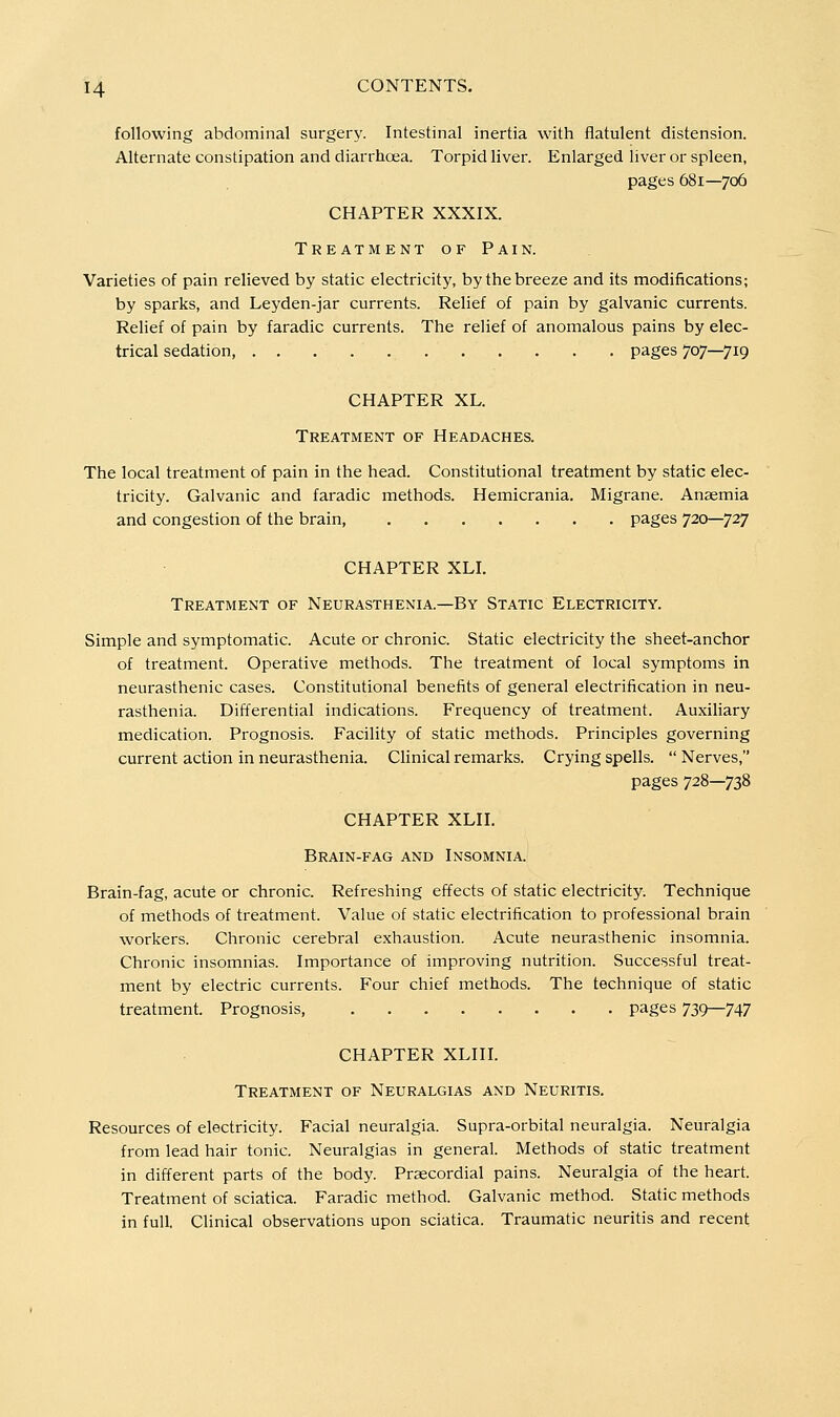 following abdominal surgery. Intestinal inertia with flatulent distension. Alternate constipation and diarrhoea. Torpid liver. Enlarged liver or spleen, pages 681—706 CHAPTER XXXIX. Treatment of Pain. Varieties of pain relieved by static electricity, by the breeze and its modifications; by sparks, and Leyden-jar currents. Relief of pain by galvanic currents. Relief of pain by faradic currents. The relief of anomalous pains by elec- trical sedation pages 707—719 CHAPTER XL. Treatment of Headaches. The local treatment of pain in the head. Constitutional treatment by static elec- tricity. Galvanic and faradic methods. Hemicrania. Migrane. Anaemia and congestion of the brain pages 720—727 CHAPTER XLI. Treatment of Neurasthenia.—By Static Electricity. Simple and symptomatic. Acute or chronic. Static electricity the sheet-anchor of treatment. Operative methods. The treatment of local symptoms in neurasthenic cases. Constitutional benefits of general electrification in neu- rasthenia. Differential indications. Frequency of treatment. Auxiliary medication. Prognosis. Facility of static methods. Principles governing current action in neurasthenia. Clinical remarks. Crying spells.  Nerves, pages 728—738 CHAPTER XLII. Brain-fag and Insomnia. Brain-fag, acute or chronic. Refreshing effects of static electricity. Technique of methods of treatment. Value of static electrification to professional brain workers. Chronic cerebral exhaustion. Acute neurasthenic insomnia. Chronic insomnias. Importance of improving nutrition. Successful treat- ment by electric currents. Four chief methods. The technique of static treatment. Prognosis pages 739—747 CHAPTER XLIII. Treatment of Neuralgias and Neuritis. Resources of electricity. Facial neuralgia. Supra-orbital neuralgia. Neuralgia from lead hair tonic. Neuralgias in general. Methods of static treatment in different parts of the body. Prascordial pains. Neuralgia of the heart. Treatment of sciatica. Faradic method. Galvanic method. Static methods in full. Clinical observations upon sciatica. Traumatic neuritis and recent