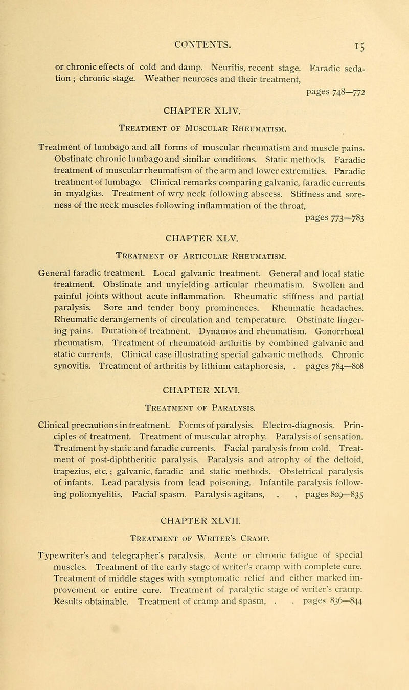 or chronic effects of cold and damp. Neuritis, recent stage. Faradic seda- tion ; chronic stage. Weather neuroses and their treatment, pages 748—772 CHAPTER XLIV. Treatment of Muscular Rheumatism, Treatment of lumbago and all forms of muscular rheumatism and muscle pains. Obstinate chronic lumbago and similar conditions. Static methods. Faradic treatment of muscular rheumatism of the arm and lower extremities. Faradic treatment of lumbago. Clinical remarks comparing galvanic, faradic currents in myalgias. Treatment of wry neck following abscess. Stiffness and sore- ness of the neck muscles following inflammation of the throat, pages 773—783 CHAPTER XLV. Treatment of Articular Rheumatism. General faradic treatment. Local galvanic treatment. General and local static treatment. Obstinate and unyielding articular rheumatism. Swollen and painful joints without acute inflammation. Rheumatic stiffness and partial paralysis. Sore and tender bony prominences. Rheumatic headaches. Rheumatic derangements of circulation and temperature. Obstinate linger- ing pains. Duration of treatment. Dynamos and rheumatism. Gonorrhoeal rheumatism. Treatment of rheumatoid arthritis by combined galvanic and static currents. Clinical case illustrating special galvanic methods. Chronic synovitis. Treatment of arthritis by lithium cataphoresis, . pages 784—808 CHAPTER XLVI. Treatment of Paralysis. Clinical precautions in treatment. Forms of paralysis. Electro-diagnosis. Prin- ciples of treatment. Treatment of muscular atrophy. Paralysis of sensation. Treatment by static and faradic currents. Facial paralysis from cold. Treat- ment of post-diphtheritic paralysis. Paralysis and atrophy of the deltoid, trapezius, etc.; galvanic, faradic and static methods. Obstetrical paralysis of infants. Lead paralysis from lead poisoning. Infantile paralysis follow- ing poliomyelitis. Facial spasm. Paralysis agitans, . . pages 809—835 CHAPTER XLVH. Treatment of Writer's Cramp. Typewriter's and telegrapher's paralysis. Acute or chronic fatigue of special muscles. Treatment of the early stage of writer's cramp with complete cure. Treatment of middle stages with symptomatic relief and either marked im- provement or entire cure. Treatment of paralytic stage of writer's cramp. Results obtainable. Treatment of cramp and spasm, . . pages 836—844