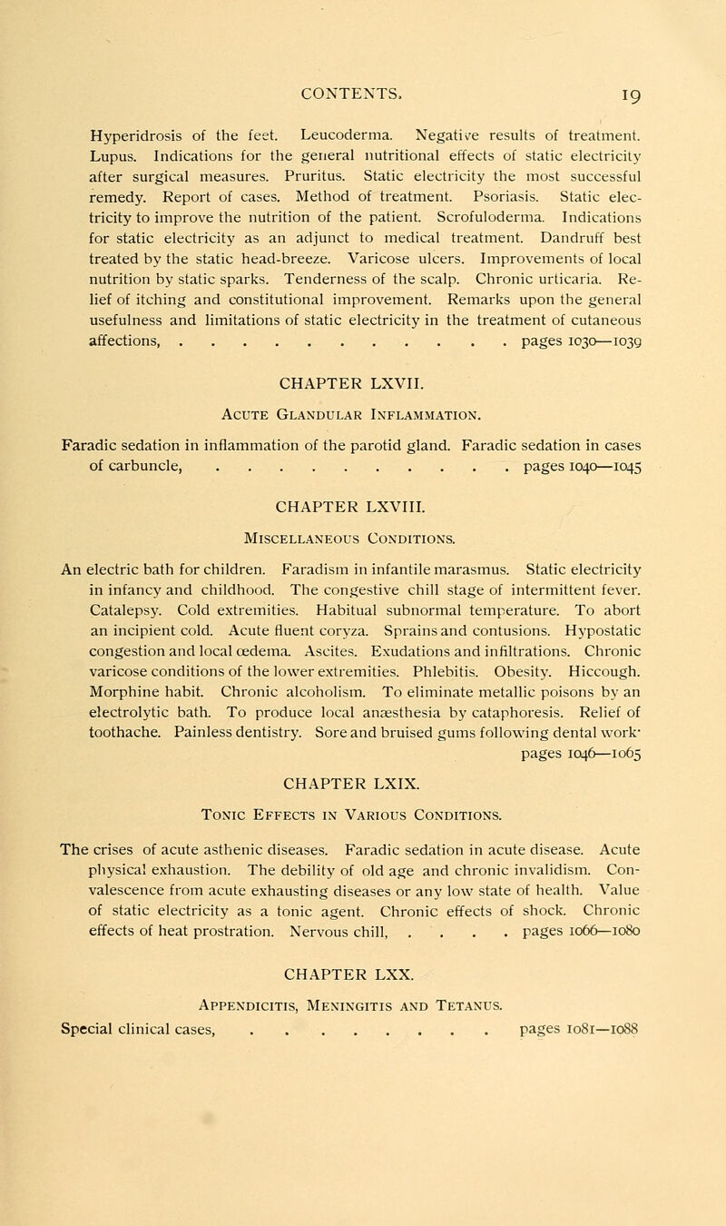 Hyperidrosis of the feet. Leucoderma. Negati\^e results of treatment. Lupus. Indications for the general nutritional effects of static electricity after surgical measures. Pruritus. Static electricity the most successful remedy. Report of cases. Method of treatment. Psoriasis. Static elec- tricity to improve the nutrition of the patient. Scrofuloderma. Indications for static electricity as an adjunct to medical treatment. Dandruff best treated by the static head-breeze. Varicose ulcers. Improvements of local nutrition by static sparks. Tenderness of the scalp. Chronic urticaria. Re- lief of itching and constitutional improvement. Remarks upon the general usefulness and limitations of static electricity in the treatment of cutaneous affections, pages 1030—1039 CHAPTER LXVII. Acute Glandular Inflammation. Faradic sedation in inflammation of the parotid gland. Faradic sedation in cases of carbuncle pages 1040—1045 CHAPTER LXVIII. Miscellaneous Conditions. An electric bath for children. Faradism in infantile marasmus. Static electricity in infancy and childhood. The congestive chill stage of intermittent fever. Catalepsy. Cold extremities. Habitual subnormal temperature. To abort an incipient cold. Acute fluent coryza. Sprains and contusions. Hypostatic congestion and local oedema. Ascites. Exudations and infiltrations. Chronic varicose conditions of the lower extremities. Phlebitis. Obesity. Hiccough. Morphine habit. Chronic alcoholism. To eliminate metallic poisons by an electrolytic bath. To produce local anaesthesia by cataphoresis. Relief of toothache. Painless dentistry. Sore and bruised gums following dental work- pages 1046—1065 CHAPTER LXIX. Tonic Effects in Various Conditions. The crises of acute asthenic diseases. Faradic sedation in acute disease. Acute physical exhaustion. The debility of old age and chronic invalidism. Con- valescence from acute exhausting diseases or any low state of health. Value of static electricity as a tonic agent. Chronic effects of shock. Chronic effects of heat prostration. Nervous chill, .... pages 1066—1080 CHAPTER LXX. Appendicitis, Meningitis and Tetanus. Special clinical cases pages 1081—1088