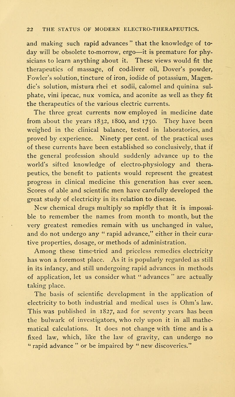 and making such rapid advances  that the knowledge of to- day will be obsolete to-morrow, ergo—it is premature for phy- sicians to learn anything about It. These views would fit the therapeutics of massage, of cod-liver oil, Dover's powder, Fowler's solution, tincture of iron, iodide of potassium, Magen- die's solution, mistura rhei et sodii, calomel and quinina sul- phate, vini ipecac, nux vomica, and aconite as well as they fit the therapeutics of the various electric currents. The three great currents now employed in medicine date from about the years 1832, 1800, and 1750. They have been weighed in the clinical balance, tested in laboratories, and proved by experience. Ninety per cent, of the practical uses of these currents have been established so conclusively, that if the general profession should suddenly advance up to the world's sifted knowledge of electro-physiology and thera- peutics, the benefit to patients would represent the greatest progress in clinical medicine this generation has ever seen. Scores of able and scientific men have carefully developed the great study of electricity in its relation to disease. New chemical drugs multiply so rapidly that it is impossi- ble to remember the names from month to month, but the very greatest remedies remain with us unchanged in value, and do not undergo any  rapid advance, either in their cura- tive properties, dosage, or methods of administration. Among these time-tried and priceless remedies electricity has won a foremost place. As it is popularly regarded as still in its infancy, and still undergoing rapid advances in methods of application, let us consider what  advances  are actually taking place. The basis of scientific development in the application of electricity to both industrial and medical uses is Ohm's law. This was published in 1827, and for seventy years has been the bulwark of investigators, who rely upon it in all mathe- matical calculations. It does not change with time and is a fixed law, which, like the law of gravity, can undergo no *' rapid advance  or be impaired by  new discoveries.