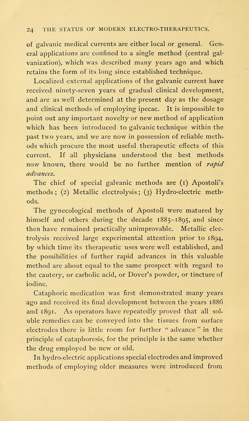 of galvanic medical currents are either local or general. Gen- eral applications are confined to a single method (central gal- vanization), which was described many years ago and which retains the form of its long since established technique. Localized external applications of the galvanic current have received ninety-seven years of gradual clinical development, and are as well determined at the present day as the dosage and clinical methods of employing ipecac. It is impossible to point out any important novelty or new method of application which has been introduced to galvanic technique within the past two years, and we are now in possession of reliable meth- ods which procure the most useful therapeutic effects of this current. If all physicians understood the best methods now known, there would be no further mention of rapid advances. The chief of special galvanic methods are (i) Apostoli's methods ; (2) Metallic electrolysis; (3) Hydro-electric meth- ods. The gynecological methods of Apostoli were matured by himself and others during the decade 1885-1895, and since then have remained practically unimprovable. Metallic elec- trolysis received large experimental attention prior to 1894, by which time its therapeutic uses were well established, and the possibilities of further rapid advances in this valuable method are about equal to the same prospect with regard to the cautery, or carbolic acid, or Dover's powder, or tincture of iodine. Cataphoric medication was first demonstrated many years ago and received its final development between the years 1886 and 1891. As operators have repeatedly proved that all sol- uble remedies can be conveyed into the tissues from surface electrodes there is little room for further  advance  in the principle of cataphoresis, for the principle is the same whether the drug employed be new or old. In hydro-electric applications special electrodes and improved methodsof employing older measures were introduced from