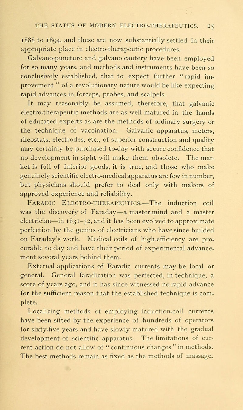 1888 to 1894, and these are now substantially settled in their appropriate place in electro-therapeutic procedures. Galvano-puncture and galvano-cautery have been employed for so many years, and methods and instruments have been so conclusively established, that to expect further  rapid im- provement  of a revolutionary nature would be like expecting rapid advances in forceps, probes, and scalpels. It may reasonably be assumed, therefore, that galvanic electro-therapeutic methods are as well matured in the hands of educated experts as are the methods of ordinary surgery or the technique of vaccination. Galvanic apparatus, meters, rheostats, electrodes, etc., of superior construction and quality may certainly be purchased to-day with secure confidence that no development in sight will make them obsolete. The mar- ket is full of inferior goods, it is true, and those who make genuinely scientific electro-medical apparatus are few in number, but physicians should prefer to deal only with makers of approved experience and reliability. Faradic Electro-therapeutics.—The induction coil was the discovery of Faraday—a master-mind and a master electrician—in 1831-32, and it has been evolved to approximate perfection by the genius of electricians who have since builded on Faraday's work. Medical coils of high-efificiency are pro- curable to-day and have their period of experimental advance- ment several years behind them. External applications of Faradic currents may be local or general. General faradization was perfected, in technique, a score of years ago, and it has since witnessed no rapid advance for the sufficient reason that the established technique is com- plete. Localizing methods of employing induction-coil currents have been sifted by the experience of hundreds of operators for sixty-five years and have slowly matured with the gradual development of scientific apparatus. The limitations of cur- rent action do not allow of  continuous changes  in methods. The best methods remain as fixed as the methods of massage.