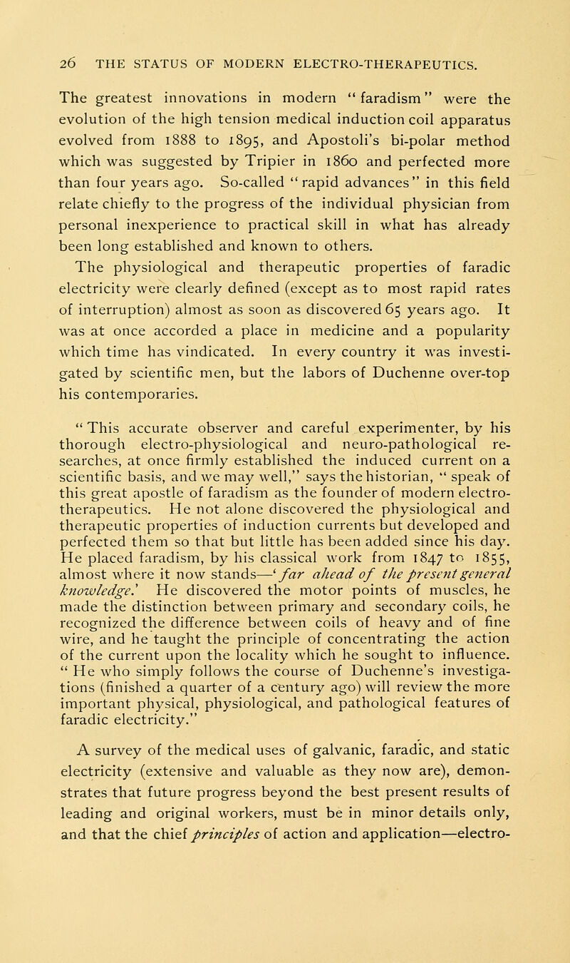 The greatest innovations in modern  faradism were the evolution of the high tension medical induction coil apparatus evolved from 1888 to 1895, and Apostoli's bi-polar method which was suggested by Tripier in i860 and perfected more than four years ago. So-called rapid advances in this field relate chiefly to the progress of the individual physician from personal inexperience to practical skill in what has already been long established and known to others. The physiological and therapeutic properties of faradic electricity were clearly defined (except as to most rapid rates of interruption) almost as soon as discovered 65 years ago. It was at once accorded a place in medicine and a popularity which time has vindicated. In every country it was investi- gated by scientific men, but the labors of Duchenne over-top his contemporaries.  This accurate observer and careful experimenter, by his thorough electro-physiological and neuro-pathological re- searches, at once firmly established the induced current on a scientific basis, and we may well, says the historian, speak of this great apostle of faradism as the founder of modern electro- therapeutics. He not alone discovered the physiological and therapeutic properties of induction currents but developed and perfected them so that but little has been added since his day. He placed faradism, by his classical work from 1847 to 1855, almost where it now stands—^ far ahead of the present general knowledge! He discovered the motor points of muscles, he made the distinction between primary and secondary coils, he recognized the difference between coils of heavy and of fine wire, and he taught the principle of concentrating the action of the current upon the locality which he sought to influence.  He who simply follows the course of Duchenne's investiga- tions (finished a quarter of a cfentury ago) will review the more important physical, physiological, and pathological features of faradic electricity. A survey of the medical uses of galvanic, faradic, and static electricity (extensive and valuable as they now are), demon- strates that future progress beyond the best present results of leading and original workers, must be in minor details only, and that the zVxoiprinciples of action and application—electro-