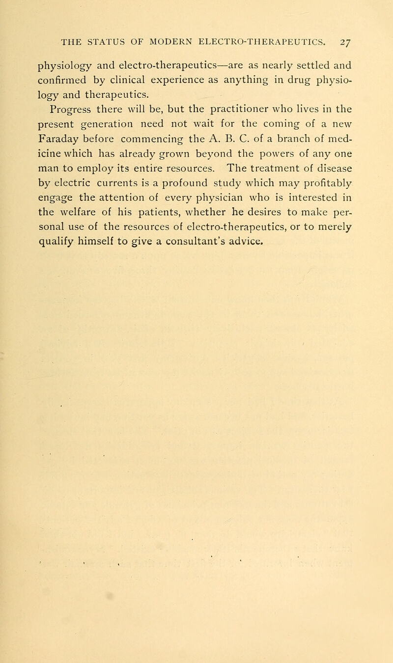 physiology and electro-therapeutics—are as nearly settled and confirmed by clinical experience as anything in drug physio- logy and therapeutics. Progress there will be, but the practitioner who lives in the present generation need not wait for the coming of a new Faraday before commencing the A. B. C. of a branch of med- icine which has already grown beyond the powers of any one man to employ its entire resources. The treatment of disease by electric currents is a profound study which may profitably engage the attention of every physician who is interested in the welfare of his patients, whether he desires to make per- sonal use of the resources of electro-therapeutics, or to merely qualify himself to give a consultant's advice.