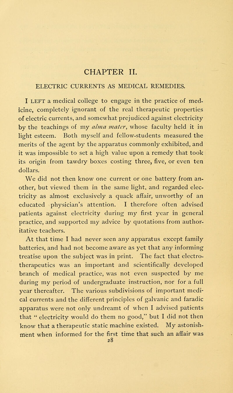 ELECTRIC CURRENTS AS MEDICAL REMEDIES. I LEFT a medical college to engage in the practice of med- icine, completely ignorant of the real therapeutic properties of electric currents, and somewhat prejudiced against electricity by the teachings of my alma mater, whose faculty held it in light esteem. Both myself and fellow-students measured the merits of the agent by the apparatus commonly exhibited, and it was impossible to set a high value upon a remedy that took its origin from tawdry boxes costing three, five, or even ten dollars. We did not then know one current or one battery from an- other, but viewed them in the same light, and regarded elec- tricity as almost exclusively a quack affair, unworthy of an educated physician's attention. I therefore often advised patients against electricity during my first year in general practice, and supported my advice by quotations from author- itative teachers. At that time I had never seen any apparatus except family batteries, and had not become aware as yet that any informing treatise upon the subject was in print. The fact that electro- therapeutics was an important and scientifically developed branch of medical practice, was not even suspected by me during my period of undergraduate instruction, nor for a full year thereafter. The various subdivisions of important medi- cal currents and the different principles of galvanic and faradic apparatus were not only undreamt of when I advised patients that  electricity would do them no good, but I did not then know that a therapeutic static machine existed. My astonish- ment when informed for the first time that such an affair was