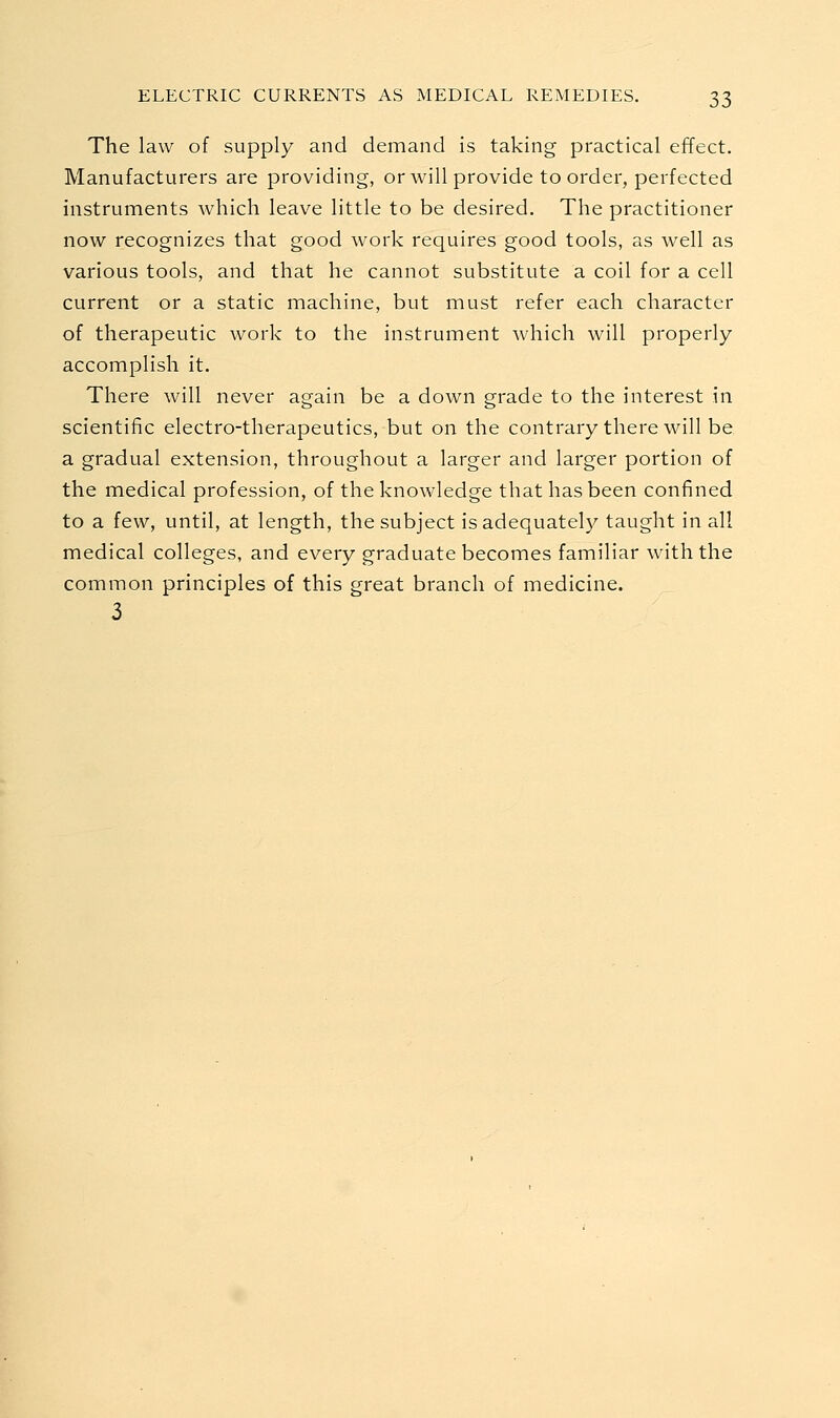 The law of supply and demand is taking practical effect. Manufacturers are providing, or will provide to order, perfected instruments which leave little to be desired. The practitioner now recognizes that good work requires good tools, as well as various tools, and that he cannot substitute a coil for a cell current or a static machine, but must refer each character of therapeutic work to the instrument which will properly accomplish it. There will never again be a down grade to the interest in scientific electro-therapeutics, but on the contrary there will be a gradual extension, throughout a larger and larger portion of the medical profession, of the knowledge that has been confined to a few, until, at length, the subject is adequately taught in all medical colleges, and every graduate becomes familiar with the common principles of this great branch of medicine. 3