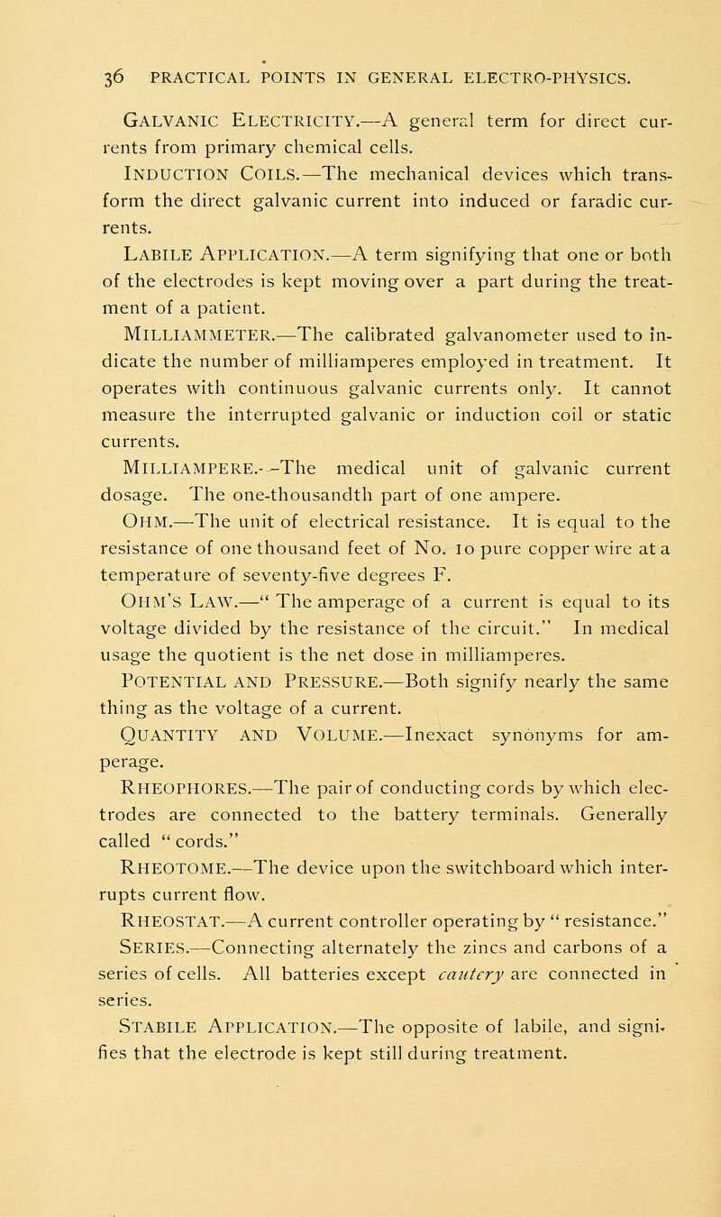 Galvanic Electricity.—A general term for direct cur- rents from primary chemical cells. Induction Coils.—The mechanical devices which trans- form the direct galvanic current into induced or faradic cur- rents. Labile Application.—A term signifying that one or both of the electrodes is kept moving over a part during the treat- ment of a patient. Milliammeter.—The calibrated galvanometer used to in- dicate the number of milliamperes employed in treatment. It operates with continuous galvanic currents only. It cannot measure the interrupted galvanic or induction coil or static currents. MiLLlAMPERE.-—The medical unit of galvanic current dosage. The one-thousandth part of one ampere. Ohm.—The unit of electrical resistance. It is equal to the resistance of one thousand feet of No. lo pure copper wire at a temperature of seventy-five degrees F. Ohm's Law.— The amperage of a current is equal to its voltage divided by the resistance of the circuit. In medical usage the quotient is the net dose in milliamperes. Potential and Pressure.—Both signify nearly the same thing as the voltage of a current. Quantity and Volume.—Inexact synonyms for am- perage, Rheophores.—The pair of conducting cords by which elec- trodes are connected to the battery terminals. Generally called  cords. Rheotome.—The device upon the switchboard which inter- rupts current flow. Rheostat.—A current controller operating by  resistance. Series.—Connecting alternately the zincs and carbons of a series of cells. All batteries except cautery are connected in series. Stabile Application.—The opposite of labile, and signi, fies that the electrode is kept still during treatment.