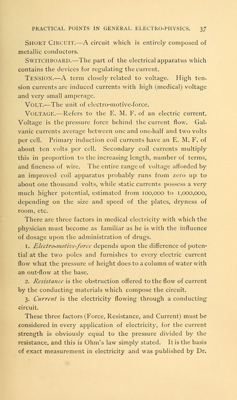 Short Circuit.—A circuit which is entirely composed of metallic conductors. Switchboard.—The part of the electrical apparatus which contains the devices for regulating the current. Tension.—A term closely related to voltage. High ten- sion currents are induced currents with high (medical) voltage and very small amperage. Volt.—The unit of electro-motive-force. Voltage.—Refers to the E. M. F. of an electric current. Voltage is the pressure force behind the current flow. Gal- vanic currents average between one and one-half and two volts per cell. Primary induction coil currents have an E. M. F. of about ten volts per cell. Secondary coil currents multiply this in proportion to the increasing length, number of terms, and fineness of wire. The entire range of voltage afforded by an improved coil apparatus probably runs from zero up to about one thousand volts, while static currents possess a very much higher potential, estimated from 100,000 to 1,000,000, depending on the size and speed of the plates, dryness of room, etc. There are three factors in medical electricity with which the physician must become as familiar as he is with the influence of dosage upon the administration of drugs. 1. Electro-motive-force depends upon the difference of poten- tial at the two poles and furnishes to every electric current flow what the pressure of height does to a column of water with an out-flow at ttie base. 2. Resistance is the obstruction offered to the flow of current by the conducting materials which compose the circuit. 3. Current is the electricity flowing through a conducting circuit. These three factors (Force, Resistance, and Current) must be considered in every application of electricity, for the current strength is obviously equal to the pressure divided by the resistance, and this is Ohm's law simply stated. It is the basis of exact measurement in electricity and was published by Dr.