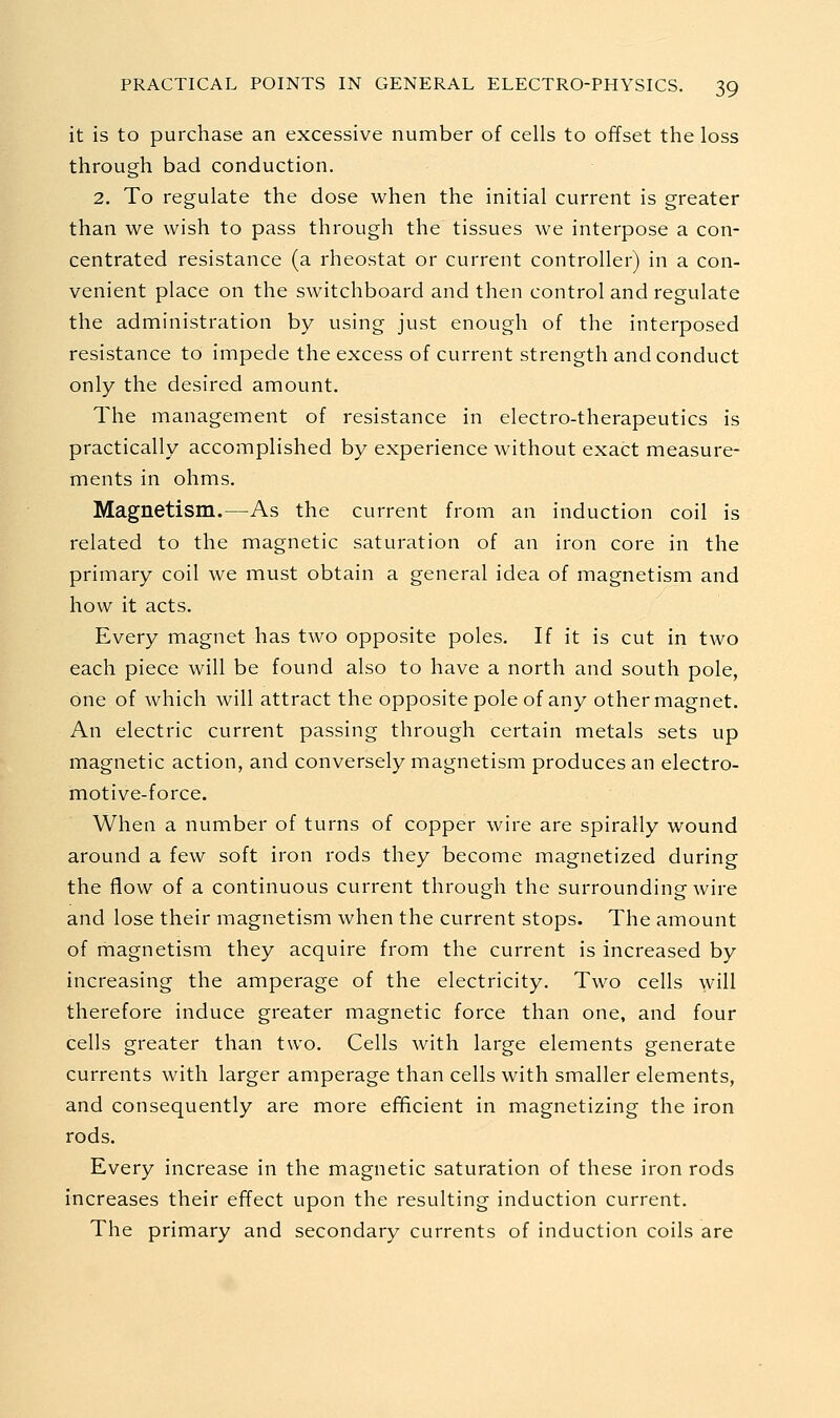 it is to purchase an excessive number of cells to offset the loss through bad conduction. 2. To regulate the dose when the initial current is greater than we wish to pass through the tissues we interpose a con- centrated resistance (a rheostat or current controller) in a con- venient place on the switchboard and then control and regulate the administration by using just enough of the interposed resistance to impede the excess of current strength and conduct only the desired amount. The management of resistance in electro-therapeutics is practically accomplished by experience without exact measure- ments in ohms. Magnetism.—As the current from an induction coil is related to the magnetic saturation of an iron core in the primary coil we must obtain a general idea of magnetism and how it acts. Every magnet has two opposite poles. If it is cut in two each piece will be found also to have a north and south pole, one of which will attract the opposite pole of any other magnet. An electric current passing through certain metals sets up magnetic action, and conversely magnetism produces an electro- motive-force. When a number of turns of copper wire are spirally wound around a few soft iron rods they become magnetized during the flow of a continuous current through the surrounding wire and lose their magnetism when the current stops. The amount of magnetism they acquire from the current is increased by increasing the amperage of the electricity. Two cells will therefore induce greater magnetic force than one, and four cells greater than two. Cells with large elements generate currents with larger amperage than cells with smaller elements, and consequently are more efficient in magnetizing the iron rods. Every increase in the magnetic saturation of these iron rods increases their effect upon the resulting induction current. The primary and secondary currents of induction coils are