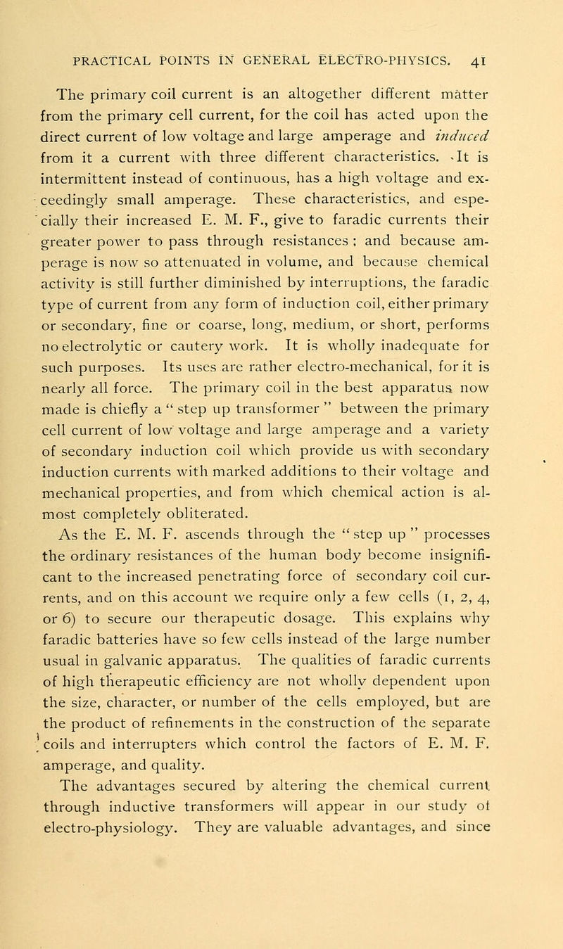 The primary coil current is an altogether different matter from the primary cell current, for the coil has acted upon the direct current of low voltage and large amperage and induced from it a current with three different characteristics. -It is intermittent instead of continuous, has a high voltage and ex- ceedingly small amperage. These characteristics, and espe- cially their increased E. M. F., give to faradic currents their greater power to pass through resistances ; and because am- perage is now so attenuated in volume, and because chemical activity is still further diminished by interruptions, the faradic type of current from any form of induction coil, either primary or secondary, fine or coarse, long, medium, or short, performs no electrolytic or cautery work. It is wholly inadequate for such purposes. Its uses are rather electro-mechanical, for it is nearly all force. The primary coil in the best apparatus now made is chiefly a  step up transformer  between the primary cell current of low voltage and large amperage and a variety of secondar}/ induction coil which provide us with secondary induction currents with marked additions to their voltage and mechanical properties, and from which chemical action is al- most completely obliterated. As the E. M. F. ascends through the  step up  processes the ordinary resistances of the human body become insignifi- cant to the increased penetrating force of secondary coil cur- rents, and on this account we require only a few cells (i, 2, 4, or 6) to secure our therapeutic dosage. This explains why faradic batteries have so few cells instead of the large number usual in galvanic apparatus. The qualities of faradic currents of high therapeutic efficiency are not wholly dependent upon the size, character, or number of the cells employed, but are the product of refinements in the construction of the separate ; coils and interrupters which control the factors of E. M. F. amperage, and quality. The advantages secured by altering the chemical current, through inductive transformers will appear in our study ot electro-physiology. They are valuable advantages, and since