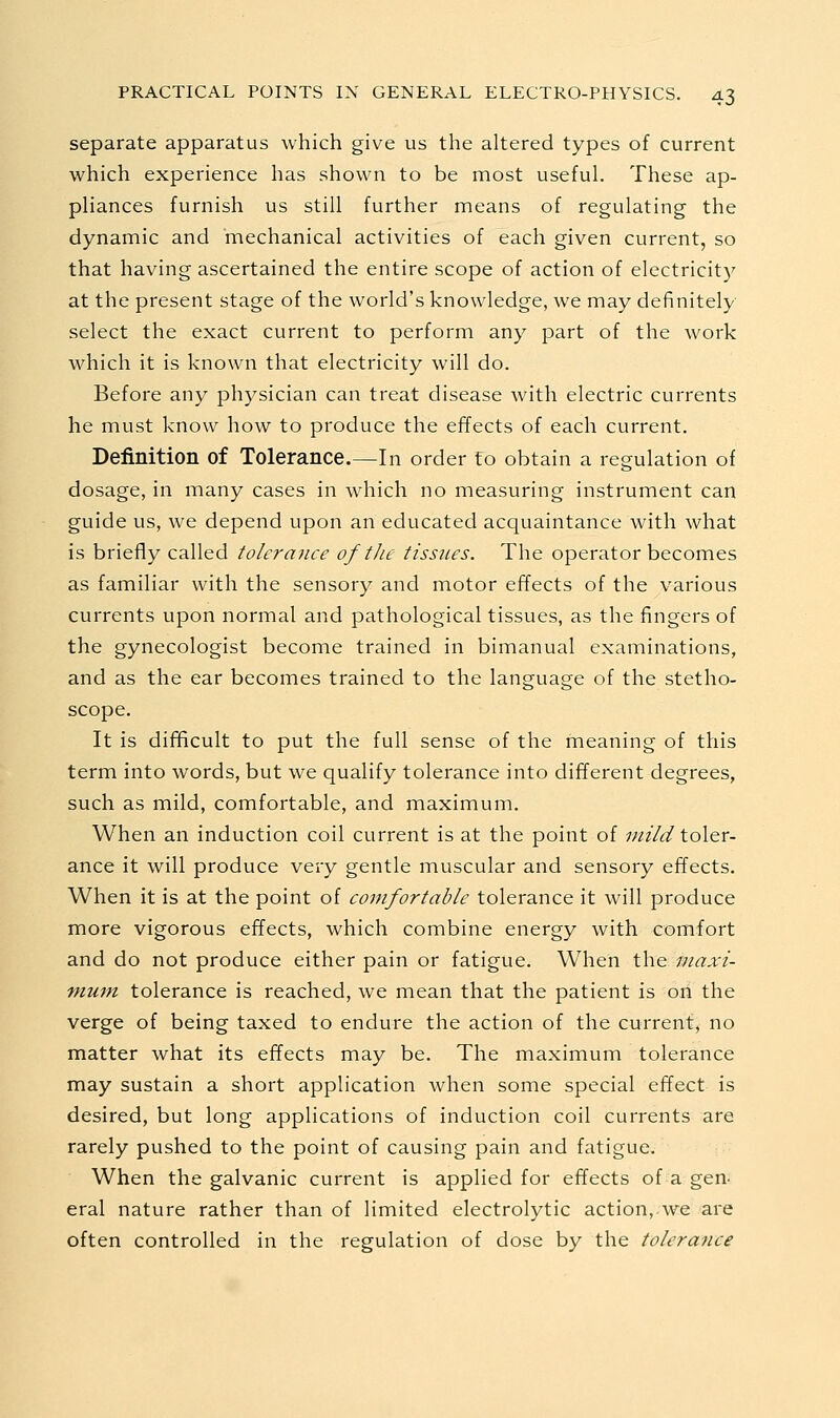 separate apparatus which give us the altered types of current which experience has shown to be most useful. These ap- pliances furnish us still further means of regulating the dynamic and mechanical activities of each given current, so that having ascertained the entire scope of action of electricity at the present stage of the world's knowledge, we may definitely- select the exact current to perform any part of the work which it is known that electricity will do. Before any physician can treat disease with electric currents he must know how to produce the effects of each current. Definition of Tolerance.—In order to obtain a regulation of dosage, in many cases in which no measuring instrument can guide us, we depend upon an educated acquaintance with what is briefly called tolerance of tJie tissues. The operator becomes as familiar with the sensory and motor effects of the various currents upon normal and pathological tissues, as the fingers of the gynecologist become trained in bimanual examinations, and as the ear becomes trained to the language of the stetho- scope. It is difficult to put the full sense of the meaning of this term into words, but we qualify tolerance into different degrees, such as mild, comfortable, and maximum. When an induction coil current is at the point of mild toler- ance it will produce very gentle muscular and sensory effects. When it is at the point of comfortable tolerance it will produce more vigorous effects, which combine energy with comfort and do not produce either pain or fatigue. When the maxi- mum, tolerance is reached, we mean that the patient is oii the verge of being taxed to endure the action of the current, no matter what its effects may be. The maximum tolerance may sustain a short application when some special effect is desired, but long applications of induction coil currents are rarely pushed to the point of causing pain and fatigue. When the galvanic current is applied for effects of a gen- eral nature rather than of limited electrolytic action,-we are often controlled in the regulation of dose by the tolerance